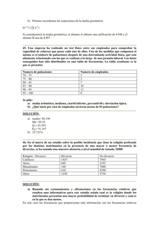 b) Primero recordemos las expresiones de la media geométrica
G=n
√ ( ∏ xi
fi
)
Si consideramos la media geométrica, el alumno A obtiene una calificación de 4.448 y el
alumno B una de 4.967
45. Una empresa ha realizado un test físico entre sus empleados para comprobar la
capacidad de esfuerzo que posee cada uno de ellos. Una de las medidas que componen el
mismo es el número de pulsaciones después de una determinada actividad física, que esta
altamente relacionada con las que se realizan a lo largo de una jornada laboral. Los datos
conseguidos han sido distribuidos en una tabla de frecuencias. La tabla resultante es la
que se presenta:
Numero de pulsaciones Numero de empleados
70 – 75 3
75 – 80 3
80 – 85 7
85 – 90 10
90 – 95 12
95 – 100 8
Se pide:
a) media aritmética, mediana, cuartil inferior, percentil 60 y desviación típica.
b) ¿Qué tanto por cien de empleados tuvieron menos de 83 pulsaciones?
SOLUCIÓN:
a) media= 88.198
Me= 89.25
Q1= 83.393
P60= 91.167
b) 23.721%
46. En el marco de un estudio sobre la posible incidencia que tiene la religión profesada
por los distintos matrimonios en la presencia de una mayor ó menor frecuencia de
divorcios, se ha tomado una muestra aleatoria a nivel mundial de tamaño 32000
Religión  Divorcio Divorcio No divorcio
Católicos 1435 7565
Ateos 845 2155
Musulmanes 160 7840
Protestantes 610 4390
Otros 1250 5750
SOLUCIÓN:
a) Basando tus razonamientos y afirmaciones en las frecuencias relativas que
resulten mas informativas para este estudio señala cual es la religión donde los
matrimonios presentan una mayor probabilidad de terminar en divorcio y cual es
en la que se dan menos.
En este caso las frecuencias que proporcionan más información son las frecuencias relativas
 