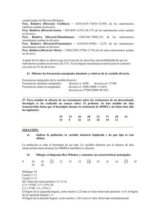 condicionales de Divorcio/Religión.
Frec. Relativa (Divorcio/ Católicos) = 1435/(1435+7565)=15.94% de los matrimonios
católicos acaban en divorcio
Frec. Relativa (Divorcio/Ateos) = 845/(845+2155)=28.17% de los matrimonios ateos acaban
en divorcio
Frec. Relativa (Divorcio/Musulmanes) =160/(160+7840)=2% de los matrimonios
musulmanes acaban en divorcio
Frec. Relativa (Divorcio/Protestantes) = 610/(610+4390)= 12.2% de los matrimonios
musulmanes acaban en divorcio.
Frec. Relativa (Divorcio/ Otros) = 1250/(1250+5750)=17.9% de los otros matrimonios acaban
en divorcio
A partir de los datos se observa que en el caso de los ateos hay mas probabilidad de que los
matrimonios acaben en divorcio 28.17%. En la religión musulmana ocurrirá justo lo contrario
con solo un 2% de divorcios.
b) Obtener las frecuencias marginales absolutas y relativas de la variable divorcio.
Frecuencias marginales de la variable divorcio:
Frecuencias absolutas marginales: divorcio si: 4300 divorcio no: 27700
Frecuencias relativas marginales: divorcio si: 4300/32000=13.44%
divorcio no:27700/32000=86.56%
47. Para estudiar la eficacia de un tratamiento sobre las resistencias de un determinado
hormigón se ha realizado un ensayo sobre 15 probetas. Se han medido los días
transcurridos hasta que el hormigón alcance la resistencia de 40MPa y los datos han sido
los siguientes:
15 13 10 28 12 17 18 14
15 9 16 13 10 19 11
SOLUCIÓN:
a) Indicar la población, la variable aleatoria implicada y de que tipo es esta
ultima.
La población es todo el hormigón de ese tipo. La variable aleatoria son el número de días
transcurridos hasta alcanzar los 40MPa.Cuantitativa y discreta
b) Dibujar el diagrama Box-Whisker y comentar sus características principales
9 10 10 11 12 13 13 14 15 15 16 17 18
19 28
Mediana=14
Cuartil 1=11
Cuartil 3=17
IIC=Intervalo intercuartilico=17-11=6
C3+1.5*IIC=17+1.5*6=26
C1-1.5*IIC=11-1.5*6=2
El bigote de la izquierda llegará, como mucho a 2.Como el valor observado posterior es 9, el bigote
de la izquierda llegará a 9.
El bigote de la derecha llegará, como mucho a 26.Como el valor observado inmediatamente
 