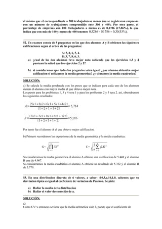 el mismo que el correspondiente a 300 trabajadoreso menos (no se registraron empresas
con un número de trabajadores comprendido ente 300 y 400). Por otra parte, el
porcentaje de empresas con 100 trabajadores o menos es de 0,1786 (17,86%), lo que
indica que con más de 100 y menos de 400 tenemos %).35(35,01786,05286,0 =−
52. Un examen consta de 5 preguntas en las que dos alumnos A y B obtienen las siguientes
calificaciones segun el orden de las preguntas:
A: 5, 8, 6, 5, 4.
B: 3, 7, 8, 6, 3.
a) ¿cual de los dos alumnos tuvo mejor nota sabiendo que los ejercicios 1,3 y 4
puntuan la mitad que los ejercicios 2 y 5?
b) si consideramos que todas las preguntas valen igual, ¿que alumno obtendra mejor
calificacion si utilizamos la media geometrica? ¿y si usamos la media cuadratica?
SOLUCIÓN:
a) Se calcula la media ponderada con los pesos que se indican para cada uno de los alumnos
siendo el alumno con mayor media el que obtuvo mejor nota.
Los pesos para los problemas 1, 3 y 4 sera 1 y para los problemas 2 y 5 sera 2. asi, obtendremos
los siguientes resultados:
Por tanto fue el alumno A el que obtuvo mejor calificacion.
b) Primero recordemos las expresiones de la media geometrica y la media cuadratica:
G= ∏−
k
i
fi
Xi
1
C= 2
1
1
Xifi
n
k
i
∑−
Si consideramos la media geometrica el alumno A obtiene una calificacion de 5.448 y el alumno
B una de 4.967.
Si consideramos la media cuadratica el alumno A obtiene un resultado de 5.762 y el alumno B
de 5.779.
53. En una distribucion discreta de 6 valores, a saber: -10,3,a,10,1,0, sabemos que su
desviacion tipica es igual al coeficiente de variacion de Pearson. Se pide:
a) Hallar la media de la distribucion
b) Hallar el valor desconocido de a.
SOLUCIÓN:
a)
Como CV=s entonces se tiene que la media aritmetica vale 1, puesto que el coeficiente de
 