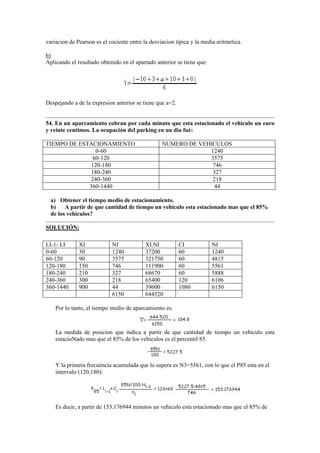 variacion de Pearson es el cociente entre la desviacion tipica y la media aritmetica.
b)
Aplicando el resultado obtenido en el apartado anterior se tiene que:
Despejando a de la expresion anterior se tiene que a=2.
54. En un aparcamiento cobran por cada minuto que esta estacionado el vehiculo un euro
y veinte centimos. La ocupación del parking en un dia fué:
TIEMPO DE ESTACIONAMIENTO NUMERO DE VEHICULOS
0-60 1240
60-120 3575
120-180 746
180-240 327
240-360 218
360-1440 44
a) Obtener el tiempo medio de estacionamiento.
b) A partir de que cantidad de tiempo un vehiculo esta estacionado mas que el 85%
de los vehiculos?
SOLUCIÓN:
LI-1- LI XI NI XI.NI CI NI
0-60 30 1240 37200 60 1240
60-120 90 3575 321750 60 4815
120-180 150 746 111900 60 5561
180-240 210 327 68670 60 5888
240-360 300 218 65400 120 6106
360-1440 900 44 39600 1080 6150
6150 644520
Por lo tanto, el tiempo medio de aparcamiento es:
La medida de posicion que indica a partir de que cantidad de tiempo un vehiculo esta
estacioNado mas que el 85% de los vehiculos es el percentil 85.
Y la primera frecuéncia acumulada que lo supera es N3=5561, con lo que el P85 esta en el
intervalo (120,180):
Es decir, a partir de 153.176944 minutos un vehiculo esta estacionado mas que el 85% de
 