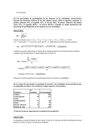 los vehiculos.
55. Los porcentajes de participación de los alumnos en las actividades extraescolares
durante los trimestres lectivos de los dos últimos cursos sufrió el siguiente aumento: el
primer trimestre 8%, el segundo 12%, el tercero 18%, el primer trimestre del ultimo
curso 27%, el segundo 40,5% , el tercero 60,75%. Calcular la media geométrica del
porcentaje de participación de los alumnos en esas actividades.
SOLUCIÓN:
Mg = N
n
i
ni
ix∏=1
Siendo en nuestro caso n = 6, x1 = 8, x2 = 12, x3 = 18, x4 = 27, x5 = 40,5, x6 = 60,75
y ni = 1 para todo i = 1,2,3,4,5,6, con lo que N = 6. Aplicando la formula anterior tenemos:
Mg = 6
75,60*5,40*27*18*12*8 = 6
114791256 = 22,04540769
Tambien se puede utilizar para el calculo de la media geometrica la formula anterior tomando
cualquier tipo de logaritmos. Usando logaritmos en base 10:
Mg = antilog
( )
N
n
n
i
ixi
∑=1
log
=
= antilog (
( ) ( ) ( ) ( ) ( ) ( )
6
75,60log5,40log27log18log12log8log +++++
)
= antilog(1,343318135) = 22,04540769.
Entonces la media geometrica de la participación de los alumnos es 22,0454%.
56. La cajera de una tienda va anotando los precios y las cantidades de los productos que
ha adquirido un cliente. En el ticket de compra aparece esta relación:
Producto
nº
unidades Precio/unidad
Azúcar 5 156
Aceite girasol 10 115
Leche
semidesnatada 15 64
Zumo 6 75
lata de refrescos 12 50
botella de vino 2 139
¿Cual será el precio superado por la mitad de los productos?
SOLUCIÓN:
La pregunta se puede formular de otro modo: ¿Cuál es el valor que divide la distribución en dos
partes?; es decir, ¿Cuál es el valor de la mediana?
 