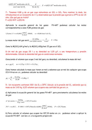 2
22
22
2
23
10.023,6;
1,01
10.023,6
OdemoléculasX
Ode
X
Odemolson
Odemoléculas
==
7.- Tenemos 4,88 g de un gas cuya naturaleza es SO2 o SO3. Para resolver la duda, los
introducimos en un recipiente de 1 l y observamos que la presión que ejercen a 27ºC es de 1,5
atm. ¿De qué gas se trata?
P. a.(S)=32.P. a.(O)=16.
Aplicando la ecuación general de los gases PV=nRT podemos calcular los moles
correspondientes a esos 4,88 gramos de gas:
.061,0;300.
.
.
082,0.1.5,1 2OdemolnK
molk
latm
nlatm ==
La masa molar del gas será: gX
mol
X
molesson
gSi
80;
1061,0
88,4
==
Como la M(SO2)=64 g/mol y la M(SO3)=80g/mol. El gas es el SO3
8.-Un mol de gas ocupa 25 l y su densidad es 1,25 g/l, a una temperatura y presión
determinadas. Calcula la densidad del gas en condiciones normales.
Conociendo el volumen que ocupa 1 mol del gas y su densidad, calculamos la masa del mol:
11.Vm ρ= gllgm 25,3125./25,1 == .
Como hemos calculado la masa que tienen un mol y sabemos que un mol de cualquier gas ocupa
22,4 litros en c.n., podemos calcular su densidad:
lg
l
g
V
m
/40,1
4,22
25,31
2
2 ===ρ
9.- Un recipiente contienen 100 l de O2 a 20ºC. Calcula: a) la presión del O2, sabiendo que su
masa es de 3,43 kg. b) El volumen que ocupara esa cantidad de gas en c.n.
a) Aplicamos la ecuación general de los gases PV=nRT pero previamente calculamos los moles
de gas:
b) Para calcular el volumen que ocupan los 107,19 moles en c.n. podemos volver a aplicar la
ecuación PV=nRT con las c.n. o la siguiente proporción:
3
moles
molg
g
molesden 19,107
/32
3430
º ==
.75,25;293
.
.
082,0.19,107100.;... atmPK
molK
latm
moleslPTRnVP ===
 