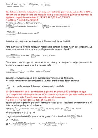 .2401;
19,107
4,22
..1
lX
X
moles
lsiempreocupa
ncengasdemol
==
10.- Calcula la fórmula molecular de un compuesto sabiendo que 1 l de su gas, medido a 25ºC y
750 mm Hg de presión tiene una masa de 3,88 g y que su análisis químico ha mostrado la
siguiente composición centesimal: C, 24,74 %; H, 2,06 % y Cl, 73,20 %.
P. a.(O)=16. P. a.(H)=1. P. a.(Cl)=35,5
Primero calculamos la fórmula empírica:
Cdeátomosmoles
molg
Cg
06,2
/12
74,24
=
Como las tres relaciones son idénticas, la fórmula empírica será: CHCl.
Para averiguar la fórmula molecular, necesitamos conocer la masa molar del compuesto. La
vamos a encontrar a partir de la ecuación general de los gases: PV=nRT.
.04,0;298
.
.
082,0.1.
/760
750
molesnK
molk
latm
nl
atmmmHg
mmHg
==
Estos moles son los que corresponden a los 3,88 g de compuesto, luego planteamos la
siguiente proporción para encontrar la masa molar:
molgmolarMasax
mol
x
molesson
g
/97;
104,0
88,3
===
Como la fórmula empírica es CHCl su masa molar “empírica” es 48,5 g/mol.
Al dividir la masa molar del compuesto (97 g/mol) entre la masa molar “empírica”
deducimos que la fórmula del compuesto es C2H2Cl2.
11.- En un recipiente de 5 l se introducen 8 g de He, 84 g de N2 y 90 g de vapor de agua.
Si la temperatura del recipiente es de 27ºC. Calcular: a) La presión que soportan las paredes
del recipiente. b) La fracción molar y presión parcial de cada gas.
P. a. (He) = 4; P. a. (O) = 16; P. a. (N) = 14; P. a. (H) = 1.
a) Para calcular la presión que ejerce la mezcla de los gases, calculamos primeramente el nº
total de moles que hay en el recipiente:
.5
/18
90
)(;3
/28
84
)(:2
/4
8
)( 22 moles
molg
g
OHnmoles
molg
g
Nnmoles
molg
g
Hen ======
nº total de moles = 2 + 3 +5 =10;
Luego aplicamos la ecuación general de los gases: K
molK
latm
moleslP 300.
.
.
082,0.105. =
.2,49 atmPT =
b) ;2,0
10
2
º
º
===
totalesmolesn
Hemolesn
X He ;3,0
10
3
º
º 2
2
===
totalesmolesn
Nmolesn
X N
4
Cldeátomosmoles
molg
Clg
06,2
/5,35
20,73
=
Hdeátomosmoles
molg
Hg
06,2
/1
06,2
=
;2
5,48
97
=
 