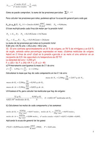 ;5,0
10
5
º
º 2
2
===
totalesmolesn
OHmolesn
X OH
Como se puede comprobar, la suma de las presiones parciales: 1=∑ iX
Para calcular las presiones parciales, podemos aplicar la ecuación general para cada gas
PHe.V= nHeR.T; ;84,9;300.
.
.
082,0.25. atmPK
molK
latm
moleslP HeHe ==
O bien multiplicando cada fracción molar por la presión total:
atmatmPPXP NTNN 76,142,49.3,0;. 222
===
atmatmPPXP OHTOHOH 6,242,49.5,0;. 222
===
La suma de las presiones parciales es la presión total:
9,84 atm +14,76 atm + 24,6 atm = 49,2 atm.
12.- El aire contiene aproximadamente un 21 % de oxígeno, un 78 % de nitrógeno y un 0,9 %
de argón, estando estos porcentajes expresados en masa. ¿Cuántas moléculas de oxígeno
habrá en 2 litros de aire? ¿Cuál es la presión ejercida si se mete el aire anterior en un
recipiente de 0,5 l de capacidad a la temperatura de 25 ºC?
La densidad del aire = 1,293 g/l.
P. a. (O) = 16. P. a. (N) =14. P. a. (P. a.) = 40.
a) Primeramente averiguamos la masa de 2 l de aire:
.586,2;
2
/293,1; gm
l
m
lg
V
m
d ===
Calculamos la masa que hay de cada componente en los 2 l de aire:
.543,0
100
21
.586,2 22 OdeggOdemasa ==
.023,0
100
9,0
.586,2 ArdeggArdemasa ==
Utilizamos el NA para calcular las moléculas que hay de oxígeno:
.10.022,1;
543,0
10.023,6
32
2
222
2
23
2
OdemoléculasX
X
Og
Odemoléculas
Og
==
b) Calculamos los moles de cada componente y los sumamos:
moles
molg
g
Odemoles 017,0
/32
543,0
2 == ; moles
molg
g
Ndemoles 072,0
/28
017,2
2 == ;
moles
molg
g
Ardemoles 006,0
/4
023,0
== ; ;095,0006,0072,0017,0º =++=totalesmolesn
Aplicando la ecuación general de los gases:
.64,4;298.
.
.
082,0.095,05,0. atmPK
molK
latm
moleslP ==
5
.017,2
100
78
.586,2 22 NdeggNdemasa ==
 