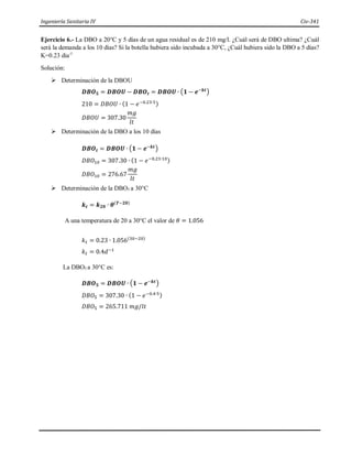 Ingeniería Sanitaria IV Civ-341
Ejercicio 6.- La DBO a 20°C y 5 días de un agua residual es de 210 mg/l. ¿Cuál será de DBO ultima? ¿Cuál
será la demanda a los 10 días? Si la botella hubiera sido incubada a 30°C, ¿Cuál hubiera sido la DBO a 5 días?
K=0.23 dia-1
Solución:
 Determinación de la DBOU
𝑫𝑩𝑶𝟓 = 𝑫𝑩𝑶𝑼 − 𝑫𝑩𝑶𝒕 = 𝑫𝑩𝑶𝑼 ∙ (𝟏 − 𝒆−𝒌𝒕)
210 = 𝐷𝐵𝑂𝑈 ∙ (1 − 𝑒−0.23∙5)
𝐷𝐵𝑂𝑈 = 307.30
𝑚𝑔
𝑙𝑡
 Determinación de la DBO a los 10 días
𝑫𝑩𝑶𝒕 = 𝑫𝑩𝑶𝑼 ∙ (𝟏 − 𝒆−𝒌𝒕)
𝐷𝐵𝑂10 = 307.30 ∙ (1 − 𝑒−0.23∙10)
𝐷𝐵𝑂10 = 276.67
𝑚𝑔
𝑙𝑡
 Determinación de la DBO5 a 30°C
𝒌𝒕 = 𝒌𝟐𝟎 ∙ 𝜽(𝑻−𝟐𝟎)
A una temperatura de 20 a 30°C el valor de 𝜃 = 1.056
𝑘𝑡 = 0.23 ∙ 1.056(30−20)
𝑘𝑡 = 0.4𝑑−1
La DBO5 a 30°C es:
𝑫𝑩𝑶𝟓 = 𝑫𝑩𝑶𝑼 ∙ (𝟏 − 𝒆−𝒌𝒕)
𝐷𝐵𝑂5 = 307.30 ∙ (1 − 𝑒−0.4∙5)
𝐷𝐵𝑂5 = 265.711 𝑚𝑔/𝑙𝑡
 