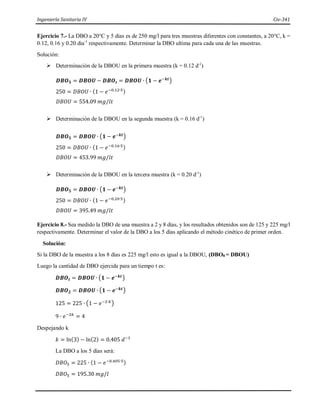 Ingeniería Sanitaria IV Civ-341
Ejercicio 7.- La DBO a 20°C y 5 días es de 250 mg/l para tres muestras diferentes con constantes, a 20°C, k =
0.12, 0.16 y 0.20 dia-1
respectivamente. Determinar la DBO ultima para cada una de las muestras.
Solución:
 Determinación de la DBOU en la primera muestra (k = 0.12 d-1
)
𝑫𝑩𝑶𝟓 = 𝑫𝑩𝑶𝑼 − 𝑫𝑩𝑶𝒕 = 𝑫𝑩𝑶𝑼 ∙ (𝟏 − 𝒆−𝒌𝒕)
250 = 𝐷𝐵𝑂𝑈 ∙ (1 − 𝑒−0.12∙5)
𝐷𝐵𝑂𝑈 = 554.09 𝑚𝑔/𝑙𝑡
 Determinación de la DBOU en la segunda muestra (k = 0.16 d-1
)
𝑫𝑩𝑶𝟓 = 𝑫𝑩𝑶𝑼 ∙ (𝟏 − 𝒆−𝒌𝒕)
250 = 𝐷𝐵𝑂𝑈 ∙ (1 − 𝑒−0.16∙5)
𝐷𝐵𝑂𝑈 = 453.99 𝑚𝑔/𝑙𝑡
 Determinación de la DBOU en la tercera muestra (k = 0.20 d-1
)
𝑫𝑩𝑶𝟓 = 𝑫𝑩𝑶𝑼 ∙ (𝟏 − 𝒆−𝒌𝒕)
250 = 𝐷𝐵𝑂𝑈 ∙ (1 − 𝑒−0.20∙5)
𝐷𝐵𝑂𝑈 = 395.49 𝑚𝑔/𝑙𝑡
Ejercicio 8.- Sea medido la DBO de una muestra a 2 y 8 días, y los resultados obtenidos son de 125 y 225 mg/l
respectivamente. Determinar el valor de la DBO a los 5 días aplicando el método cinético de primer orden.
Solución:
Si la DBO de la muestra a los 8 días es 225 mg/l esto es igual a la DBOU, (DBO8 = DBOU)
Luego la cantidad de DBO ejercida para un tiempo t es:
𝑫𝑩𝑶𝒕 = 𝑫𝑩𝑶𝑼 ∙ (𝟏 − 𝒆−𝒌𝒕)
𝑫𝑩𝑶𝟐 = 𝑫𝑩𝑶𝑼 ∙ (𝟏 − 𝒆−𝒌𝒕)
125 = 225 ∙ (1 − 𝑒−2∙𝑘)
9 ∙ 𝑒−2𝑘
= 4
Despejando k
𝑘 = ln(3) − ln(2) = 0.405 𝑑−1
La DBO a los 5 días será:
𝐷𝐵𝑂5 = 225 ∙ (1 − 𝑒−0.405∙5)
𝐷𝐵𝑂5 = 195.30 𝑚𝑔/𝑙
 