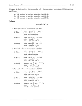 Ingeniería Sanitaria IV Civ-341
Ejercicio 11.- Cuál es la DBO ejercida a los días 1, 5 y 10 de una muestra que tiene una DBO última o final
de 450 ppm.
a) Si la constante de velocidad de reacción es de 0.23 d-1
.
b) Si la constante de velocidad de reacción es de 0.10 d-1
.
c) Si la constante de velocidad de reacción es de 0.30 d-1
.
Solución:
𝒚𝒕 = 𝑳𝟎(𝟏 − 𝒆−𝒌𝒕
)
a) Cuando la velocidad de reacción es de 0.23 d-1
.
t = 1 día 𝐷𝐵𝑂1 = 450
𝑚𝑔
𝑙𝑡
(1 − 𝑒−0.23∙1
)
𝐷𝐵𝑂1 = 92.459 𝑚𝑔/𝑙𝑡
t = 5 días 𝐷𝐵𝑂5 = 450
𝑚𝑔
𝑙𝑡
(1 − 𝑒−0.23∙5
)
𝐷𝐵𝑂5 = 307.513 𝑚𝑔/𝑙𝑡
t = 10 días 𝐷𝐵𝑂5 = 450
𝑚𝑔
𝑙𝑡
(1 − 𝑒−0.23∙10
)
𝐷𝐵𝑂5 = 404.883 𝑚𝑔/𝑙𝑡
b) Cuando la velocidad de reacción es de 0.10 d-1
.
t = 1 día 𝐷𝐵𝑂1 = 450
𝑚𝑔
𝑙𝑡
(1 − 𝑒−0.10∙1
)
𝐷𝐵𝑂1 = 42.823 𝑚𝑔/𝑙𝑡
t = 5 días 𝐷𝐵𝑂5 = 450
𝑚𝑔
𝑙𝑡
(1 − 𝑒−0.10∙5
)
𝐷𝐵𝑂5 = 177.061 𝑚𝑔/𝑙𝑡
t = 10 días 𝐷𝐵𝑂10 = 450
𝑚𝑔
𝑙𝑡
(1 − 𝑒−0.10∙10
)
𝐷𝐵𝑂10 = 284.454 𝑚𝑔/𝑙𝑡
c) Cuando la velocidad de reacción es de 0.30 d-1
.
t = 1 día 𝐷𝐵𝑂1 = 450
𝑚𝑔
𝑙𝑡
(1 − 𝑒−0.30∙1
)
𝐷𝐵𝑂1 = 116.632 𝑚𝑔/𝑙𝑡
t = 5 días 𝐷𝐵𝑂5 = 450
𝑚𝑔
𝑙𝑡
(1 − 𝑒−0.30∙5
)
𝐷𝐵𝑂5 = 349.591 𝑚𝑔/𝑙𝑡
t = 10 días 𝐷𝐵𝑂10 = 450
𝑚𝑔
𝑙𝑡
(1 − 𝑒−0.30∙10
)
𝐷𝐵𝑂10 = 427.596 𝑚𝑔/𝑙𝑡
 