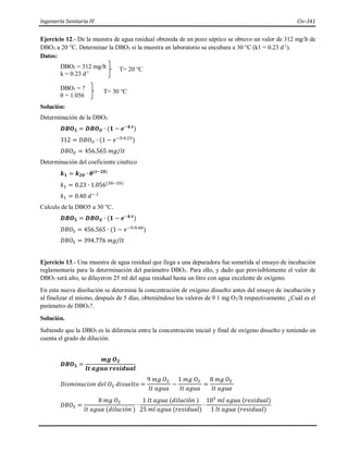 Ingeniería Sanitaria IV Civ-341
Ejercicio 12.- De la muestra de agua residual obtenida de un pozo séptico se obtuvo un valor de 312 mg/lt de
DBO5 a 20 °C. Determinar la DBO5 si la muestra en laboratorio se encubara a 30 °C (k1 = 0.23 d-1
).
Datos:
DBO5 = 312 mg/lt
k = 0.23 d-1
DBO5 = ?
θ = 1.056
Solución:
Determinación de la DBOU
𝑫𝑩𝑶𝟓 = 𝑫𝑩𝑶𝑼 ∙ (𝟏 − 𝒆−𝒌∙𝒕
)
312 = 𝐷𝐵𝑂𝑈 ∙ (1 − 𝑒−5∙0.23
)
𝐷𝐵𝑂𝑈 = 456.565 𝑚𝑔/𝑙𝑡
Determinación del coeficiente cinético
𝒌𝟏 = 𝒌𝟐𝟎 ∙ 𝜽(𝒕−𝟐𝟎)
𝑘1 = 0.23 ∙ 1.056(30−20)
𝑘1 = 0.40 𝑑−.1
Calculo de la DBO5 a 30 °C.
𝑫𝑩𝑶𝟓 = 𝑫𝑩𝑶𝑼 ∙ (𝟏 − 𝒆−𝒌∙𝒕
)
𝐷𝐵𝑂5 = 456.565 ∙ (1 − 𝑒−5∙0.40
)
𝐷𝐵𝑂5 = 394.776 𝑚𝑔/𝑙𝑡
Ejercicio 13.- Una muestra de agua residual que llega a una depuradora fue sometida al ensayo de incubación
reglamentaria para la determinación del parámetro DBO5. Para ello, y dado que previsiblemente el valor de
DBO5 será alto, se diluyeron 25 ml del agua residual hasta un litro con agua excelente de oxígeno.
En esta nueva disolución se determina la concentración de oxígeno disuelto antes del ensayo de incubación y
al finalizar el mismo, después de 5 días, obteniéndose los valores de 9 1 mg O2/lt respectivamente. ¿Cuál es el
parámetro de DBO5?.
Solución.
Sabiendo que la DBO5 es la diferencia entre la concentración inicial y final de oxígeno disuelto y teniendo en
cuenta el grado de dilución.
𝑫𝑩𝑶𝟓 =
𝒎𝒈 𝑶𝟐
𝒍𝒕 𝒂𝒈𝒖𝒂 𝒓𝒆𝒔𝒊𝒅𝒖𝒂𝒍
𝐷𝑖𝑠𝑚𝑖𝑛𝑢𝑐𝑖𝑜𝑛 𝑑𝑒𝑙 𝑂2 𝑑𝑖𝑠𝑢𝑒𝑙𝑡𝑜 =
9 𝑚𝑔 𝑂2
𝑙𝑡 𝑎𝑔𝑢𝑎
−
1 𝑚𝑔 𝑂2
𝑙𝑡 𝑎𝑔𝑢𝑎
=
8 𝑚𝑔 𝑂2
𝑙𝑡 𝑎𝑔𝑢𝑎
𝐷𝐵𝑂5 =
8 𝑚𝑔 𝑂2
𝑙𝑡 𝑎𝑔𝑢𝑎 (𝑑𝑖𝑙𝑢𝑐𝑖ó𝑛 )
∙
1 𝑙𝑡 𝑎𝑔𝑢𝑎 (𝑑𝑖𝑙𝑢𝑐𝑖ó𝑛 )
25 𝑚𝑙 𝑎𝑔𝑢𝑎 (𝑟𝑒𝑠𝑖𝑑𝑢𝑎𝑙)
∙
103
𝑚𝑙 𝑎𝑔𝑢𝑎 (𝑟𝑒𝑠𝑖𝑑𝑢𝑎𝑙)
1 𝑙𝑡 𝑎𝑔𝑢𝑎 (𝑟𝑒𝑠𝑖𝑑𝑢𝑎𝑙)
T= 20 °C
T= 30 °C
 