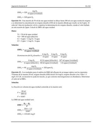 Ingeniería Sanitaria IV Civ-341
𝐷𝐵𝑂5 = 320
𝑚𝑔 𝑂2
𝑙𝑡 𝑎𝑔𝑢𝑎 (𝑟𝑒𝑠𝑖𝑑𝑢𝑎𝑙)
𝐷𝐵𝑂5 = 320 𝑝𝑝𝑚 𝑂2
Ejercicio 14.- Una muestra de 50 ml de una agua residual se diluyo hasta 500 ml con agua exenta de oxígeno
y se determinó la concentración en oxígeno disuelto (OD) de la muestra diluida que resulto ser de 6 ppm. Al
cabo de 5 días de incubación volvió a repetirse la determinación de oxígeno disuelto, siendo el valor hallado
en esta ocasión de 2ppm. Calcule la DBO5 del agua residual.
Datos:
Vr = 50 ml de agua residual
Vd = 500 ml agua (dilución)
Ci = 6 ppm = 6 mg O2 / lt agua
Cf = 2 ppm = 2 mg O2 / lt agua
Solución:
𝑫𝑩𝑶𝟓 =
𝒎𝒈 𝑶𝟐
𝒍𝒕 𝒂𝒈𝒖𝒂 𝒓𝒆𝒔𝒊𝒅𝒖𝒂𝒍
𝐷𝑖𝑠𝑚𝑖𝑛𝑢𝑐𝑖𝑜𝑛 𝑑𝑒𝑙 𝑂2 𝑑𝑖𝑠𝑢𝑒𝑙𝑡𝑜 =
6 𝑚𝑔 𝑂2
𝑙𝑡 𝑎𝑔𝑢𝑎
−
2 𝑚𝑔 𝑂2
𝑙𝑡 𝑎𝑔𝑢𝑎
=
4 𝑚𝑔 𝑂2
𝑙𝑡 𝑎𝑔𝑢𝑎
𝐷𝐵𝑂5 =
4 𝑚𝑔 𝑂2
𝑙𝑡 𝑎𝑔𝑢𝑎 (𝑑𝑖𝑙𝑢𝑐𝑖ó𝑛 )
∙
0.5 𝑙𝑡 𝑎𝑔𝑢𝑎 (𝑑𝑖𝑙𝑢𝑐𝑖ó𝑛 )
50 𝑚𝑙 𝑎𝑔𝑢𝑎 (𝑟𝑒𝑠𝑖𝑑𝑢𝑎𝑙)
∙
103
𝑚𝑙 𝑎𝑔𝑢𝑎 (𝑟𝑒𝑠𝑖𝑑𝑢𝑎𝑙)
1 𝑙𝑡 𝑎𝑔𝑢𝑎 (𝑟𝑒𝑠𝑖𝑑𝑢𝑎𝑙)
𝐷𝐵𝑂5 = 40
𝑚𝑔 𝑂2
𝑙𝑡 𝑎𝑔𝑢𝑎 (𝑟𝑒𝑠𝑖𝑑𝑢𝑎𝑙)
= 320 𝑝𝑝𝑚 𝑂2
Ejercicio 15.- Los resultados para el análisis de DBO del efluente de un tanque séptico son los siguientes.
Volumen de la muestra 20 ml, oxígeno disuelto (OD) inicial 10.4 mg/lt, oxígeno disuelto a los 5 días 1.3
mg/lt. El A.R. no necesito la ayuda de inoculo, ya que contenía microorganismos en abundancia. Determinar
el valor de la DBO5.
Solución:
La fracción en volumen de agua residual contenida en la muestra será:
𝑃 =
20 𝑚𝑙
300 𝑚𝑙
𝑃 = 0.067
La DBO del agua residual será:
𝑫𝑩𝑶 =
𝑫𝟏 − 𝑫𝟐
𝑷
𝐷𝐵𝑂5 =
10.4 − 1.3
0.067
𝐷𝐵𝑂5 = 135.821 𝑚𝑔/𝑙
 