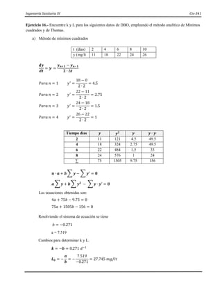 Ingeniería Sanitaria IV Civ-341
Ejercicio 16.- Encuentre k y L para los siguientes datos de DBO, empleando el método analítico de Mínimos
cuadrados y de Thomas.
a) Método de mínimos cuadrados
t (días) 2 4 6 8 10
y (mg/lt 11 18 22 24 26
𝒅𝒚
𝒅𝒕
= 𝒚,
=
𝒚𝒏+𝟏 − 𝒚𝒏−𝟏
𝟐 ∙ ∆𝒕
𝑃𝑎𝑟𝑎 𝑛 = 1 𝑦′
=
18 − 0
2 ∙ 2
= 4.5
𝑃𝑎𝑟𝑎 𝑛 = 2 𝑦′
=
22 − 11
2 ∙ 2
= 2.75
𝑃𝑎𝑟𝑎 𝑛 = 3 𝑦′
=
24 − 18
2 ∙ 2
= 1.5
𝑃𝑎𝑟𝑎 𝑛 = 4 𝑦′
=
26 − 22
2 ∙ 2
= 1
Tiempo días 𝒚 𝒚𝟐 𝒚,
𝒚 ∙ 𝒚,
2 11 121 4.5 49.5
4 18 324 2.75 49.5
6 22 484 1.5 33
8 24 576 1 24
∑ 75 1505 9.75 156
𝒏 ∙ 𝒂 + 𝒃 ∑ 𝒚 − ∑ 𝒚′
= 𝟎
𝒂 ∑ 𝒚 + 𝒃 ∑ 𝒚𝟐
− ∑ 𝒚 ∙ 𝒚′ = 𝟎
Las ecuaciones obtenidas son:
4𝑎 + 75𝑏 − 9.75 = 0
75𝑎 + 1505𝑏 − 156 = 0
Resolviendo el sistema de ecuación se tiene
𝑏 = −0.271
a = 7.519
Cambios para determinar k y L.
𝒌 = −𝒃 = 0.271 𝑑−1
𝑳𝟎 = −
𝒂
𝒃
= −
7.519
−0.271
= 27.745 𝑚𝑔/𝑙𝑡
 