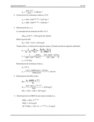 Ingeniería Sanitaria IV Civ-341
𝑘2 =
12.9 ∙ 11/2
63/2
= 0.88 𝑑𝑖𝑎−1
 Corrección de los coeficientes cinéticos a 18°C
𝑘1 = 0.30 ∙ 1.047(18−20)
= 0.27 𝑑𝑖𝑎−1
𝑘2 = 0.88 ∙ 1.024(18−20)
= 0.84 𝑑𝑖𝑎−1
 Determinación de tc y xc.
La concentración de saturación de OD a 18 °C.
𝑂𝐷𝑆𝐴𝑇.𝐴 18 °𝐶 = 9.45 𝑚𝑔/𝑙𝑡 (𝑑𝑒 𝑡𝑎𝑏𝑙𝑎𝑠)
Déficit inicial de OD.
𝐷𝑂 = 9.45 − 6.53 = 2.92 𝑚𝑔/𝑙𝑡
Tiempo critico tc se obtiene de la siguiente manera. (Formula usual de la ingeniería ambiental).
𝒕𝒄 =
𝟏
𝒌𝟐 − 𝒌𝟏
𝒍𝒏 [
𝒌𝟐
𝒌𝟏
(𝟏 −
𝑫𝟎∙(𝒌𝟐 − 𝒌𝟏)
𝒌𝟏 ∙ 𝑫𝑩𝑶𝑼
)]
𝑡𝑐 =
1
0.84 − 0.27
𝑙𝑛 [
0.84
0.27
(1 −
2.92 ∙ (0.84 − 0.27)
0.27 ∙ 20.6
)]
𝑡𝑐 = 1.37 𝑑𝑖𝑎𝑠
Determinación de la distancia critica xc:
𝒙𝒄 = 𝑽 ∙ 𝒕
𝑥𝑐 =
1 𝑓𝑡/𝑠 ∙ 86400 𝑑𝑖𝑎/𝑠 ∙ 1.37 𝑑𝑖𝑎
5280 𝑓𝑡/𝑚𝑖
= 22.4 𝑚𝑖
 Determinación del déficit critico
𝑫𝑪 =
𝒌𝟏 ∙ 𝑫𝑩𝑶𝑼 ∙ 𝒆−𝒌𝟏∙𝒕𝒄
𝒌𝟐
𝐷𝐶 =
0.27 ∙ 20.6 ∙ 𝑒−0.27∙1.37
0.84
= 4.58 𝑚𝑔/𝑙𝑡
𝐷𝑂𝐶 = 9.45 − 4.58 = 4.87 𝑚𝑔/𝑙𝑡
 Determinación de la DBO5 de una muestra tomada en xc.
𝐷𝐵𝑂5 = 20.6 ∙ 𝑒0.27∙1.37
𝐷𝐵𝑂5 = 14.2 𝑚𝑔/𝑙𝑡
20 °𝐶 𝐷𝐵𝑂5 = 14.2 ∙ (1 − 𝑒−0.3∙5) = 11 𝑚𝑔/𝑙𝑡
 