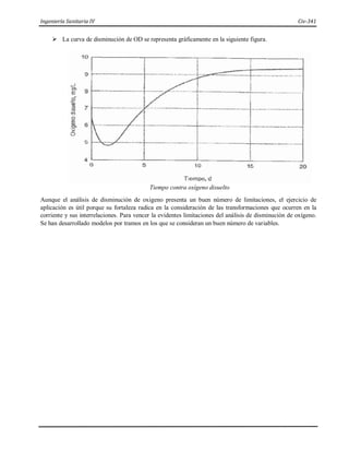 Ingeniería Sanitaria IV Civ-341
 La curva de disminución de OD se representa gráficamente en la siguiente figura.
Tiempo contra oxígeno disuelto
Aunque el análisis de disminución de oxigeno presenta un buen número de limitaciones, el ejercicio de
aplicación es útil porque su fortaleza radica en la consideración de las transformaciones que ocurren en la
corriente y sus interrelaciones. Para vencer la evidentes limitaciones del análisis de disminución de oxígeno.
Se han desarrollado modelos por tramos en los que se consideran un buen número de variables.
 