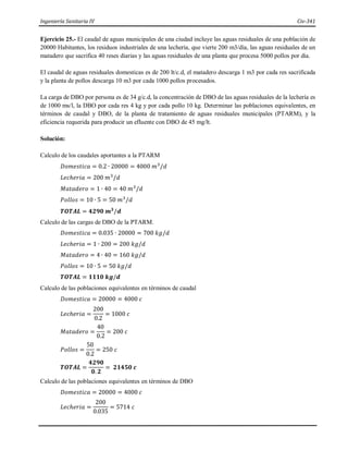 Ingeniería Sanitaria IV Civ-341
Ejercicio 25.- El caudal de aguas municipales de una ciudad incluye las aguas residuales de una población de
20000 Habitantes, los residuos industriales de una lechería, que vierte 200 m3/día, las aguas residuales de un
matadero que sacrifica 40 reses diarias y las aguas residuales de una planta que procesa 5000 pollos por dia.
El caudal de aguas residuales domesticas es de 200 lt/c.d, el matadero descarga 1 m3 por cada res sacrificada
y la planta de pollos descarga 10 m3 por cada 1000 pollos procesados.
La carga de DBO por persona es de 34 g/c.d, la concentración de DBO de las aguas residuales de la lechería es
de 1000 ms/l, la DBO por cada res 4 kg y por cada pollo 10 kg. Determinar las poblaciones equivalentes, en
términos de caudal y DBO, de la planta de tratamiento de aguas residuales municipales (PTARM), y la
eficiencia requerida para producir un efluente con DBO de 45 mg/lt.
Solución:
Calculo de los caudales aportantes a la PTARM
𝐷𝑜𝑚𝑒𝑠𝑡𝑖𝑐𝑎 = 0.2 ∙ 20000 = 4000 𝑚3
/𝑑
𝐿𝑒𝑐ℎ𝑒𝑟𝑖𝑎 = 200 𝑚3
/𝑑
𝑀𝑎𝑡𝑎𝑑𝑒𝑟𝑜 = 1 ∙ 40 = 40 𝑚3
/𝑑
𝑃𝑜𝑙𝑙𝑜𝑠 = 10 ∙ 5 = 50 𝑚3
/𝑑
𝑻𝑶𝑻𝑨𝑳 = 𝟒𝟐𝟗𝟎 𝒎𝟑
/𝒅
Calculo de las cargas de DBO de la PTARM.
𝐷𝑜𝑚𝑒𝑠𝑡𝑖𝑐𝑎 = 0.035 ∙ 20000 = 700 𝑘𝑔/𝑑
𝐿𝑒𝑐ℎ𝑒𝑟𝑖𝑎 = 1 ∙ 200 = 200 𝑘𝑔/𝑑
𝑀𝑎𝑡𝑎𝑑𝑒𝑟𝑜 = 4 ∙ 40 = 160 𝑘𝑔/𝑑
𝑃𝑜𝑙𝑙𝑜𝑠 = 10 ∙ 5 = 50 𝑘𝑔/𝑑
𝑻𝑶𝑻𝑨𝑳 = 𝟏𝟏𝟏𝟎 𝒌𝒈/𝒅
Calculo de las poblaciones equivalentes en términos de caudal
𝐷𝑜𝑚𝑒𝑠𝑡𝑖𝑐𝑎 = 20000 = 4000 𝑐
𝐿𝑒𝑐ℎ𝑒𝑟𝑖𝑎 =
200
0.2
= 1000 𝑐
𝑀𝑎𝑡𝑎𝑑𝑒𝑟𝑜 =
40
0.2
= 200 𝑐
𝑃𝑜𝑙𝑙𝑜𝑠 =
50
0.2
= 250 𝑐
𝑻𝑶𝑻𝑨𝑳 =
𝟒𝟐𝟗𝟎
𝟎. 𝟐
= 𝟐𝟏𝟒𝟓𝟎 𝒄
Calculo de las poblaciones equivalentes en términos de DBO
𝐷𝑜𝑚𝑒𝑠𝑡𝑖𝑐𝑎 = 20000 = 4000 𝑐
𝐿𝑒𝑐ℎ𝑒𝑟𝑖𝑎 =
200
0.035
= 5714 𝑐
 