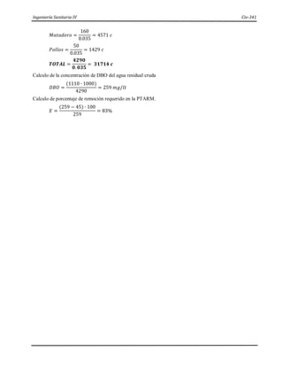 Ingeniería Sanitaria IV Civ-341
𝑀𝑎𝑡𝑎𝑑𝑒𝑟𝑜 =
160
0.035
= 4571 𝑐
𝑃𝑜𝑙𝑙𝑜𝑠 =
50
0.035
= 1429 𝑐
𝑻𝑶𝑻𝑨𝑳 =
𝟒𝟐𝟗𝟎
𝟎. 𝟎𝟑𝟓
= 𝟑𝟏𝟕𝟏𝟒 𝒄
Calculo de la concentración de DBO del agua residual cruda
𝐷𝐵𝑂 =
(1110 ∙ 1000)
4290
= 259 𝑚𝑔/𝑙𝑡
Calculo de porcentaje de remoción requerido en la PTARM.
𝐸 =
(259 − 45) ∙ 100
259
= 83%
 
