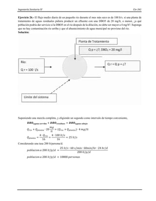 Ingeniería Sanitaria IV Civ-341
Ejercicio 26.- El flujo medio diario de un pequeño rio durante el mes más seco es de 100 lt/s. si una planta de
tratamiento de aguas residuales pidiera producir un efluente con una DBO5 de 20 mg/lt, o menor, ¿a qué
población podría dar servicio si la DBO5 en el rio después de la dilución, no debe ser mayor a 4 mg/lt?. Suponga
que no hay contaminación rio arriba y que el abastecimiento de agua municipal no proviene del rio.
Solución:
Suponiendo una mezcla completa, y eligiendo un segundo como intervalo de tiempo conveniente,
𝑫𝑩𝑶𝒂𝒈𝒖𝒂𝒔 𝒂𝒓𝒓𝒊𝒃𝒂 + 𝑫𝑩𝑶𝒓𝒆𝒔𝒊𝒅𝒖𝒐𝒔 = 𝑫𝑩𝑶𝒂𝒈𝒖𝒂𝒔 𝒂𝒃𝒂𝒋𝒐
𝑄𝑟𝑖𝑜 + 𝑄𝑝𝑙𝑎𝑛𝑡𝑎 ∙ 20
𝑚𝑔
𝑙𝑡
= (𝑄𝑟𝑖𝑜 + 𝑄𝑝𝑙𝑎𝑛𝑡𝑎) ∙ 4 𝑚𝑔/𝑙𝑡
𝑄𝑝𝑙𝑎𝑛𝑡𝑎 =
4 ∙ 𝑄𝑟𝑖𝑜
16
=
4 ∙ 100 𝑙𝑡/𝑠
16
= 25 𝑙𝑡/𝑠
Considerando una tasa 200 lt/persona/d.
𝑝𝑜𝑏𝑙𝑎𝑐𝑖𝑜𝑛 𝑎 200 𝑙𝑡/𝑝/𝑑 =
25 𝑙𝑡/𝑠 ∙ 60 𝑠/𝑚𝑖𝑛 ∙ 60𝑚𝑖𝑛/ℎ𝑟 ∙ 24 ℎ𝑟/𝑑
200 𝑙𝑡/𝑝/𝑑
𝑝𝑜𝑏𝑙𝑎𝑐𝑖𝑜𝑛 𝑎 200 𝑙𝑡/𝑝/𝑑 = 10800 𝑝𝑒𝑟𝑠𝑜𝑛𝑎𝑠
 