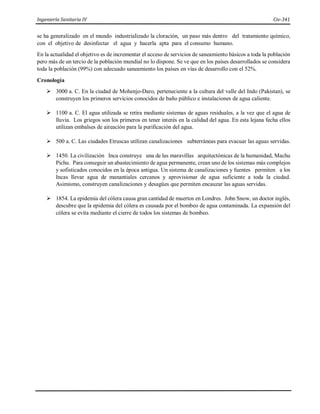 Ingeniería Sanitaria IV Civ-341
se ha generalizado en el mundo industrializado la cloración, un paso más dentro del tratamiento químico,
con el objetivo de desinfectar el agua y hacerla apta para el consumo humano.
En la actualidad el objetivo es de incrementar el acceso de servicios de saneamiento básicos a toda la población
pero más de un tercio de la población mundial no lo dispone. Se ve que en los países desarrollados se considera
toda la población (99%) con adecuado saneamiento los países en vías de desarrollo con el 52%.
Cronología
 3000 a. C. En la ciudad de Mohenjo-Daro, perteneciente a la cultura del valle del Indo (Pakistan), se
construyen los primeros servicios conocidos de baño público e instalaciones de agua caliente.
 1100 a. C. El agua utilizada se retira mediante sistemas de aguas residuales, a la vez que el agua de
lluvia. Los griegos son los primeros en tener interés en la calidad del agua. En esta lejana fecha ellos
utilizan embalses de aireación para la purificación del agua.
 500 a. C. Las ciudades Etruscas utilizan canalizaciones subterráneas para evacuar las aguas servidas.
 1450. La civilización Inca construye una de las maravillas arquitectónicas de la humanidad, Machu
Pichu. Para conseguir un abastecimiento de agua permanente, crean uno de los sistemas más complejos
y sofisticados conocidos en la época antigua. Un sistema de canalizaciones y fuentes permiten a los
Incas llevar agua de manantiales cercanos y aprovisionar de agua suficiente a toda la ciudad.
Asimismo, construyen canalizaciones y desagües que permiten encauzar las aguas servidas.
 1854. La epidemia del cólera causa gran cantidad de muertos en Londres. John Snow, un doctor inglés,
descubre que la epidemia del cólera es causada por el bombeo de agua contaminada. La expansión del
cólera se evita mediante el cierre de todos los sistemas de bombeo.
 