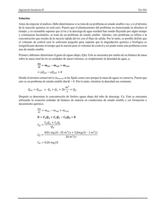 Ingeniería Sanitaria IV Civ-341
Solución:
Antes de empezar el análisis. Debe determinarse si se trata de un problema en estado estable o no, y si el término
de la reacción química no será cero. Puesto que el planteamiento del problema no mencionada en absoluto el
tiempo, y es razonable suponer que el rio y la descarga de agua residual han estado fluyendo por algún tiempo
y continuaran haciéndolo, se trata de un problema de estado estable. Además, este problema se refiere a la
concentración que resulta de la mezcla rápida del rio con el flujo de salida. Por lo tanto, es posible definir que
el volumen de control será lo suficiente pequeño para suponer que la degradación química o biológica es
insignificante durante el tiempo que la mezcla pasa el volumen de control y así poder tratar este problema como
uno de estado estable.
Primero, debemos determinar el gasto de aguas abajo, (Qa). Este se encuentra por medio de un balance de masa
sobre la masa total de rio en unidades de masa/volumen, es simplemente la densidad de agua, ρ.
𝒅𝒎
𝒅𝒕
= 𝒎𝒆𝒏 − 𝒎𝒔𝒂𝒍 + 𝒎𝒓𝒙𝒏
= 𝜌𝑄𝑒𝑛 − 𝜌𝑄𝑠𝑎𝑙 + 0
Donde el termino conservativo mreaccion se ha fijado como cero porque la masa de aguas se conserva. Puesto que
esto es un problema de estado estable dm/dt = 0. Por lo tanto, mientras la densidad sea constante.
𝑄𝑒𝑛 = 𝑄𝑠𝑎𝑙, 𝑜 𝑄𝑢 + 𝑄𝑒 = 26
𝑚3
𝑠
= 𝑄𝑑
Después se determina la concentración de fosforo aguas abajo del tubo de descarga. Ca. Esta se encuentra
utilizando la ecuación estándar de balance de materia en condiciones de estado estable y sin formación o
decaimiento químico.
𝑑𝑚
𝑑𝑡
= 𝑚𝑒𝑛 − 𝑚𝑠𝑎𝑙 + 𝑚𝑟𝑥𝑛
𝟎 = 𝑪𝒖𝑸𝒖 + 𝑪𝒆𝑸𝒆 − 𝑪𝒅𝑸𝒅 + 𝟎
𝐶𝑑 =
𝐶𝑢𝑄𝑢 + 𝐶𝑒𝑄𝑒
𝑄𝑑
𝐶𝑑 =
0.01 𝑚𝑔/𝑙𝑡 ∙ 25 𝑚3
/𝑠 + 5.0𝑚𝑔/𝑙𝑡 ∙ 1 𝑚3
/𝑠
26 𝑚3/𝑠
𝐶𝑑 = 0.20 𝑚𝑔/𝑙𝑡
 