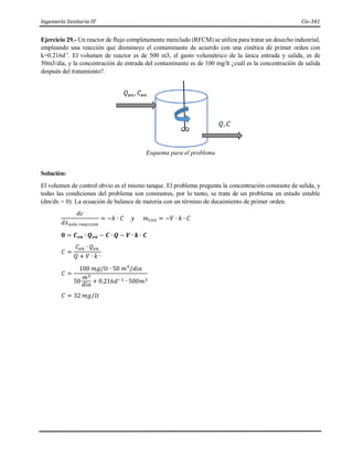 Ingeniería Sanitaria IV Civ-341
Ejercicio 29.- Un reactor de flujo completamente mezclado (RFCM) se utiliza para tratar un desecho industrial,
empleando una reacción que disminuye el contaminante de acuerdo con una cinética de primer orden con
k=0.216d-1
. El volumen de reactor es de 500 m3, el gasto volumétrico de la única entrada y salida, es de
50m3/día, y la concentración de entrada del contaminante es de 100 mg/lt ¿cuál es la concentración de salida
después del tratamiento?.
Esquema para el problema
Solución:
El volumen de control obvio es el mismo tanque. El problema pregunta la concentración constante de salida, y
todas las condiciones del problema son constantes, por lo tanto, se trata de un problema en estado estable
(dm/dx = 0). La ecuación de balance de materia con un término de decaimiento de primer orden.
𝑑𝑐
𝑑𝑥𝑠𝑜𝑙𝑜 𝑟𝑒𝑎𝑐𝑐𝑖𝑜𝑛
= −𝑘 ∙ 𝐶 𝑦 𝑚𝑟𝑥𝑛 = −𝑉 ∙ 𝑘 ∙ 𝐶
𝟎 = 𝑪𝒆𝒏 ∙ 𝑸𝒆𝒏 − 𝑪 ∙ 𝑸 − 𝑽 ∙ 𝒌 ∙ 𝑪
𝐶 =
𝐶𝑒𝑛 ∙ 𝑄𝑒𝑛
𝑄 + 𝑉 ∙ 𝑘 ∙
𝐶 =
100 𝑚𝑔/𝑙𝑡 ∙ 50 𝑚3
/𝑑𝑖𝑎
50
𝑚3
𝑑𝑖𝑎
+ 0.216𝑑−1 ∙ 500𝑚3
𝐶 = 32 𝑚𝑔/𝑙𝑡
 