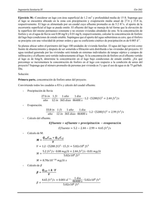 Ingeniería Sanitaria IV Civ-341
Ejercicio 30.- Considerar un lago con área superficial de 1.2 mi2
y profundidad media de 15 ft. Suponga que
el lago se encuentra ubicado en la zona con precipitación y evaporación media anual de 27.6 y 33.8 in,
respectivamente. El lago es alimentado por un caudal cuyo afluente promedio es de 5.2 ft3
/s. el aporte de la
escorrentía superficial al lago se puede omitir. El efluente del lago se maneja de tal forma que la elevación de
la superficie del mismo permanece constante y no existen viviendas alrededor de este. Si la concentración de
fosforo y en el agua de lluvia son 0.08 mg/lt y 0.01 mg/lt, respectivamente, calcular la concentración de fosforo
del lago bajo condiciones de estado estable. Supóngase que el aporte del agua subterránea es cero, que el fósforo
se precipita con una velocidad de primer orden y que su coeficiente cinético de precipitación es de 0.005 d-1
.
Se planea ubicar sobre el perímetro del lago 100 unidades de vivienda familiar. El agua del lago servirá como
fuente de abastecimiento y después de ser sometida a filtración será distribuida a las viviendas del proyecto. El
agua residual generada por las viviendas será tratada en sistemas individuales de tanque séptico y campos de
infiltración y el efluente será vertido indirectamente al lago. Si la concentración de fosforo en el efluente vertido
al lago es de 6mg/lt, determine la concentración en el lago bajo condiciones de estado estable. ¿En qué
porcentaje se incrementara la concentración de fosforo en el lago con respecto a la condición de antes del
proyecto? Suponga que el número promedio de personas por vivienda es 3 y que el uso de agua es de 75 gal/hab.
Día.
Solución:
Primera parte, concentración de fosforo antes del proyecto.
Convirtiendo todos los caudales a ft3/s y cálculo del caudal efluente.
- Precipitación de lluvia
27.6 𝑖𝑛
𝑎ñ𝑜
∙
1 𝑓𝑡
12 𝑖𝑛
∙
1 𝑎ñ𝑜
365 𝑑𝑖𝑎𝑠
∙
1 𝑑𝑖𝑎
86400 𝑠
∙ 1.2 ∙ (5280𝑓𝑡)2
= 2.44 𝑓𝑡3
/𝑠
- Evaporación.
33.8 𝑖𝑛
𝑎ñ𝑜
∙
1 𝑓𝑡
12 𝑖𝑛
∙
1 𝑎ñ𝑜
365 𝑑𝑖𝑎𝑠
∙
1 𝑑𝑖𝑎
86400 𝑠
∙ 1.2 ∙ (5280𝑓𝑡)2
= 2.99 𝑓𝑡3
/𝑠
- Calculo del efluente.
𝑬𝒇𝒍𝒖𝒆𝒏𝒕𝒆 = 𝒂𝒇𝒍𝒖𝒆𝒏𝒕𝒆 + 𝒑𝒓𝒆𝒄𝒊𝒑𝒊𝒕𝒂𝒄𝒊ó𝒏 − 𝒆𝒗𝒂𝒑𝒐𝒓𝒂𝒄𝒊ó𝒏
𝐸𝑓𝑙𝑢𝑒𝑛𝑡𝑒 = 5.2 − 2.44 − 2.99 = 4.65 𝑓𝑡3
/𝑠
- Calculo de M.
𝑴 =
𝑸𝒆𝒏𝑪𝒆𝒏 + 𝑸𝒓𝒇𝑪𝒓𝒇
𝑽
𝑉 = 1.2 ∙ (5280 𝑓𝑡)2
∙ 15 𝑓𝑡 = 5.02𝑥108
𝑓𝑡3
𝑀 =
5.2 𝑓𝑡3
/𝑠 ∙ 0.08 𝑚𝑔/𝑙𝑡 + 2.44 𝑓𝑡3
/𝑠 ∙ 0.01 𝑚𝑔/𝑙𝑡
5.02𝑥108 𝑓𝑡3
𝑀 = 8.78𝑥10−10
𝑚𝑔/𝑙𝑡 𝑠
- Calculo de 𝛽
𝜷 =
𝑸𝒔𝒂𝒍 + 𝒌 ∙ 𝑽
𝑽
𝛽 =
4.65 𝑓𝑡3
/𝑠 + 0.001 𝑑−1
∙
1 𝑑𝑖𝑎
86400 𝑠 ∙ 5.02𝑥108
𝑓𝑡3
5.02𝑥108 𝑓𝑡3
 