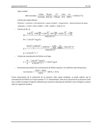 Ingeniería Sanitaria IV Civ-341
Agua residual.
100 𝑣𝑖𝑣𝑖𝑒𝑛𝑑𝑎𝑠 ∙
3 𝐻𝑎𝑏.
𝑣𝑖𝑣𝑖𝑒𝑛𝑑𝑎
∙
50 𝑔𝑎𝑙.
𝐻𝑎𝑏 𝑑𝑖𝑎
∙
𝑓𝑡3
7.48 𝑔𝑎𝑙
∙
1 𝑑𝑖𝑎
24 ℎ
∙
1 ℎ
3600 𝑠
= 0.023 𝑓𝑡3
/𝑠
Calculo del caudal efluente.
𝐸𝑓𝑙𝑢𝑒𝑛𝑡𝑒 = 𝑎𝑓𝑙𝑢𝑒𝑛𝑡𝑒 + 𝑝𝑟𝑒𝑐𝑖𝑝𝑖𝑡𝑎𝑐𝑖ó𝑛 + 𝑎𝑔𝑢𝑎 𝑟𝑒𝑠𝑖𝑑𝑢𝑎𝑙 − 𝑒𝑣𝑎𝑝𝑜𝑟𝑎𝑐𝑖ó𝑛 − 𝑎𝑏𝑎𝑠𝑡𝑒𝑐𝑖𝑚𝑖𝑒𝑛𝑡𝑜 𝑑𝑒 𝑎𝑔𝑢𝑎
𝑒𝑓𝑙𝑢𝑒𝑛𝑡𝑒 = 5.20 + 2.44 + 0.023 − 2.99 − 0.035 = 4.64 𝑓𝑡3
/𝑠
- Calculo de M y 𝛽
𝑀 =
5.20
𝑓𝑡3
𝑠 ∙ 0.08
𝑚𝑔
𝑙𝑡 + 2.44
𝑓𝑡3
𝑠 ∙ 0.01
𝑚𝑔
𝑙𝑡 + 0.023
𝑓𝑡3
𝑠 ∙ 6
𝑚𝑔
𝑙𝑡
5.02𝑥108 𝑓𝑡3
𝑀 = 1.16𝑥10−9
𝑚𝑔/𝑙𝑡 𝑠
𝛽 =
0.3 𝑓𝑡3 + 4.64 𝑓𝑡3
𝑠
+ 0.0015𝑑−1
∙
1 𝑑𝑖𝑎
24 ℎ
∙
1 ℎ
3600 𝑠
∙ 5.02𝑥108
𝑓𝑡3
5.02𝑥108 𝑓𝑡3
𝛽 = 6.72𝑥10−8
𝑠−1
- Calculo de concentración de fósforo en el lago.
𝐶 =
𝑀
𝛽
=
1.16𝑥10−9
𝑚𝑔/𝑙𝑡 𝑠
6.72𝑥10−8 𝑠−1
= 0.017 𝑚𝑔/𝑙𝑡
- Incremento porcentual en la concentración de fósforo respecto a la condición antes del proyecto.
𝑖𝑛𝑐𝑟𝑒𝑚𝑒𝑛𝑡𝑜 =
0.017 − 0.013
0.013
∙ 100 % = 31 %
Como consecuencia de la realización de un proyecto sobre aguas residuales, se puede esperar, que la
concentración de fósforo en el lago aumente 31 %. Generalmente, antes de la ejecución de un proyecto como
este, se debe investigar el impacto ambiental que ocasiona la descarga de nutrientes como nitrógeno y potasio
sobre la vegetación acuática.
 