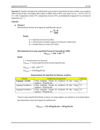 Ingeniería Sanitaria IV Civ-341
Ejercicio 2.- Diseñar una laguna de estabilización aerovía para el tratamiento de agua residual, cuyo caudal es
3800 m3/dia (44 lps). Esta laguna debe reducir la DBO5 hasta el 90%; otros datos son: k20 = 0.25 d-1
(20° C),
𝜃 = 1.06, Temperatura verano 32°C, temperatura invierno 10°C, profundidad de la laguna 0.9 m y el factor de
dispersión es d = 1
Solución:
a) Método I
Determinación del área de la laguna de estabilización aerovía
𝑨 =
𝑲𝑰 ∙ 𝑸
𝟏𝟎𝟎𝟎
Donde:
𝐴 = 𝑆𝑢𝑝𝑒𝑟𝑓𝑖𝑐𝑖𝑒 𝑛𝑒𝑠𝑒𝑠𝑎𝑟𝑖𝑎 (𝐻𝑎)
𝐾𝐼 = 𝐶𝑜𝑒𝑓𝑖𝑐𝑖𝑒𝑛𝑡𝑒 𝑣𝑎𝑟𝑖𝑎𝑏𝑙𝑒 𝑠𝑒𝑔𝑢𝑛 𝑒𝑙 𝑠𝑖𝑠𝑡𝑒𝑚𝑎 𝑑𝑒 𝑐𝑜𝑛𝑑𝑖𝑐𝑖𝑜𝑛𝑒𝑠
𝑄 = 𝐶𝑎𝑢𝑑𝑎𝑙 𝑑𝑖𝑎𝑟𝑖𝑜 𝑎 𝑡𝑟𝑎𝑡𝑎𝑟 (𝑚3
/𝑑𝑖𝑎)
Determinación de la carga superficial (Norma de Saneamiento S090)
𝑪𝑺𝒅𝒊𝒔𝒆ñ𝒐 = 𝟐𝟓𝟎 ∙ 𝟏.𝟎𝟓𝑻−𝟐𝟎
Donde.
𝑇 = 𝑇𝑒𝑚𝑝𝑒𝑟𝑎𝑡𝑢𝑟𝑎 𝑒𝑛 𝑖𝑛𝑣𝑖𝑒𝑟𝑛𝑜
𝐶𝑆𝑑𝑖𝑠𝑒ñ𝑜 = 𝐶𝑎𝑟𝑔𝑎 𝑠𝑢𝑝𝑒𝑟𝑓𝑖𝑐𝑖𝑎𝑙 𝑑𝑒 𝑑𝑖𝑠𝑒ñ𝑜 (𝑘𝑔/𝐻𝑎 𝑑𝑖𝑎)
𝐶𝑆𝑑𝑖𝑠𝑒ñ𝑜 = 250 ∙ 1.0510−20
𝐶𝑆𝑑𝑖𝑠𝑒ñ𝑜 = 153.48 kg/Ha día
Requerimiento De Superficie En Sistemas Acuáticos
Sistema Condiciones de operación Valor KI
Lagunaje Aerobio Clima templado. Tiempo de residencia 30 días. Carga
orgánica < 90 kg/Ha-día
3.2
Lagunaje Facultativo Clima templado. Tiempo de residencia 60 días. Carga
orgánica < 60 kg/Ha-día
5.1
Lagunaje Facultativo Clima templado. Tiempo de residencia 80 días. Carga
orgánica > 80 kg/Ha-día
8.5
Como la carga superficial de diseño es mayor a la carga orgánica este método no se lo puede aplicar
para determinar el área de la laguna de estabilización.
𝑪𝑺𝒅𝒊𝒔𝒆ñ𝒐 = 𝟏𝟓𝟑.𝟒𝟖 𝐤𝐠/𝐇𝐚 𝐝í𝐚 > 𝟗𝟎 𝐤𝐠/𝐇𝐚 𝐝í𝐚
 