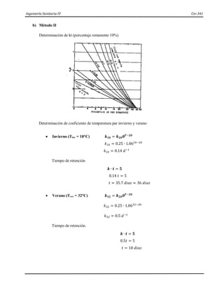 Ingeniería Sanitaria IV Civ-341
b) Método II
Determinación de kt (porcentaje remanente 10%)
Determinación de coeficiente de temperatura par invierno y verano
 Invierno (Tinv = 10°C) 𝒌𝟏𝟎 = 𝒌𝟐𝟎𝜽𝑻−𝟐𝟎
𝑘10 = 0.25 ∙ 1.0610−20
𝑘10 = 0.14 𝑑−1
Tiempo de retención
𝒌 ∙ 𝒕 = 𝟓
0.14 𝑡 = 5
𝑡 = 35.7 𝑑𝑖𝑎𝑠 ≈ 36 𝑑𝑖𝑎𝑠
 Verano (Tver = 32°C) 𝒌𝟑𝟐 = 𝒌𝟐𝟎𝜽𝑻−𝟐𝟎
𝑘32 = 0.25 ∙ 1.0632−20
𝑘32 = 0.5 𝑑−1
Tiempo de retención.
𝒌 ∙ 𝒕 = 𝟓
0.5𝑡 = 5
𝑡 = 10 𝑑𝑖𝑎𝑠
 