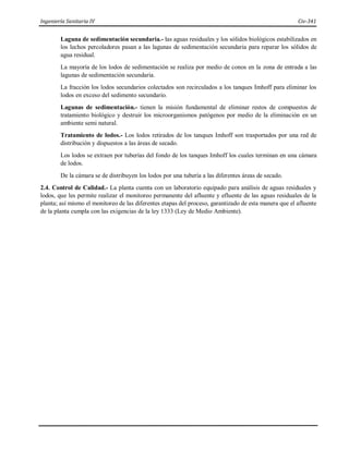 Ingeniería Sanitaria IV Civ-341
Laguna de sedimentación secundaria.- las aguas residuales y los sólidos biológicos estabilizados en
los lechos percoladores pasan a las lagunas de sedimentación secundaria para reparar los sólidos de
agua residual.
La mayoría de los lodos de sedimentación se realiza por medio de conos en la zona de entrada a las
lagunas de sedimentación secundaria.
La fracción los lodos secundarios colectados son recirculados a los tanques Imhoff para eliminar los
lodos en exceso del sedimento secundario.
Lagunas de sedimentación.- tienen la misión fundamental de eliminar restos de compuestos de
tratamiento biológico y destruir los microorganismos patógenos por medio de la eliminación en un
ambiente semi natural.
Tratamiento de lodos.- Los lodos retirados de los tanques Imhoff son trasportados por una red de
distribución y dispuestos a las áreas de secado.
Los lodos se extraen por tuberías del fondo de los tanques Imhoff los cuales terminan en una cámara
de lodos.
De la cámara se de distribuyen los lodos por una tubería a las diferentes áreas de secado.
2.4. Control de Calidad.- La planta cuenta con un laboratorio equipado para análisis de aguas residuales y
lodos, que les permite realizar el monitoreo permanente del afluente y efluente de las aguas residuales de la
planta; así mismo el monitoreo de las diferentes etapas del proceso, garantizado de esta manera que el afluente
de la planta cumpla con las exigencias de la ley 1333 (Ley de Medio Ambiente).
 