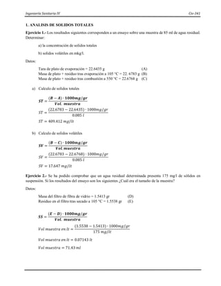 Ingeniería Sanitaria IV Civ-341
1. ANALISIS DE SOLIDOS TOTALES
Ejercicio 1.- Los resultados siguientes corresponden a un ensayo sobre una muestra de 85 ml de agua residual.
Determinar:
a) la concentración de solidos totales
b) solidos volátiles en mkg/l.
Datos:
Tara de plato de evaporación = 22.6435 g (A)
Masa de plato + residuo tras evaporación a 105 °C = 22. 6783 g (B)
Masa de plato + residuo tras combustión a 550 °C = 22.6768 g (C)
a) Calculo de solidos totales
𝑺𝑻 =
(𝑩 − 𝑨) ∙ 𝟏𝟎𝟎𝟎𝒎𝒈/𝒈𝒓
𝑽𝒐𝒍. 𝒎𝒖𝒆𝒔𝒕𝒓𝒂
𝑆𝑇 =
(22.6783 − 22.6435) ∙ 1000𝑚𝑔/𝑔𝑟
0.085 𝑙
𝑆𝑇 = 409.412 𝑚𝑔/𝑙𝑡
b) Calculo de solidos volátiles
𝑺𝑽 =
(𝑩 − 𝑪) ∙ 𝟏𝟎𝟎𝟎𝒎𝒈/𝒈𝒓
𝑽𝒐𝒍. 𝒎𝒖𝒆𝒔𝒕𝒓𝒂
𝑆𝑉 =
(22.6783 − 22.6768) ∙ 1000𝑚𝑔/𝑔𝑟
0.085 𝑙
𝑆𝑉 = 17.647 𝑚𝑔/𝑙𝑡
Ejercicio 2.- Se ha podido comprobar que un agua residual determinada presenta 175 mg/l de sólidos en
suspensión. Si los resultados del ensayo son los siguientes ¿Cuál era el tamaño de la muestra?
Datos:
Masa del filtro de fibra de vidrio = 1.5413 gr (D)
Residuo en el filtro tras secado a 105 °C = 1.5538 gr (E)
𝑺𝑺 =
(𝑬 − 𝑫) ∙ 𝟏𝟎𝟎𝟎𝒎𝒈/𝒈𝒓
𝑽𝒐𝒍. 𝒎𝒖𝒆𝒔𝒕𝒓𝒂
𝑉𝑜𝑙 𝑚𝑢𝑒𝑠𝑡𝑟𝑎 𝑒𝑛 𝑙𝑡 =
(1.5538 − 1.5413) ∙ 1000𝑚𝑔/𝑔𝑟
175 𝑚𝑔/𝑙𝑡
𝑉𝑜𝑙 𝑚𝑢𝑒𝑠𝑡𝑟𝑎 𝑒𝑛 𝑙𝑡 = 0.07143 𝑙𝑡
𝑉𝑜𝑙 𝑚𝑢𝑒𝑠𝑡𝑟𝑎 = 71.43 𝑚𝑙
 