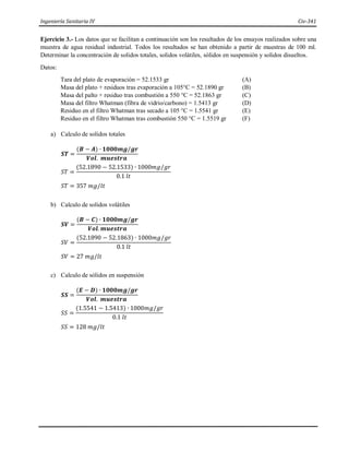 Ingeniería Sanitaria IV Civ-341
Ejercicio 3.- Los datos que se facilitan a continuación son los resultados de los ensayos realizados sobre una
muestra de agua residual industrial. Todos los resultados se han obtenido a partir de muestras de 100 ml.
Determinar la concentración de solidos totales, solidos volátiles, sólidos en suspensión y solidos disueltos.
Datos:
Tara del plato de evaporación = 52.1533 gr (A)
Masa del plato + residuos tras evaporación a 105°C = 52.1890 gr (B)
Masa del palto + residuo tras combustión a 550 °C = 52.1863 gr (C)
Masa del filtro Whatman (fibra de vidrio/carbono) = 1.5413 gr (D)
Residuo en el filtro Whatman tras secado a 105 °C = 1.5541 gr (E)
Residuo en el filtro Whatman tras combustión 550 °C = 1.5519 gr (F)
a) Calculo de solidos totales
𝑺𝑻 =
(𝑩 − 𝑨) ∙ 𝟏𝟎𝟎𝟎𝒎𝒈/𝒈𝒓
𝑽𝒐𝒍. 𝒎𝒖𝒆𝒔𝒕𝒓𝒂
𝑆𝑇 =
(52.1890 − 52.1533) ∙ 1000𝑚𝑔/𝑔𝑟
0.1 𝑙𝑡
𝑆𝑇 = 357 𝑚𝑔/𝑙𝑡
b) Calculo de solidos volátiles
𝑺𝑽 =
(𝑩 − 𝑪) ∙ 𝟏𝟎𝟎𝟎𝒎𝒈/𝒈𝒓
𝑽𝒐𝒍. 𝒎𝒖𝒆𝒔𝒕𝒓𝒂
𝑆𝑉 =
(52.1890 − 52.1863) ∙ 1000𝑚𝑔/𝑔𝑟
0.1 𝑙𝑡
𝑆𝑉 = 27 𝑚𝑔/𝑙𝑡
c) Calculo de sólidos en suspensión
𝑺𝑺 =
(𝑬 − 𝑫) ∙ 𝟏𝟎𝟎𝟎𝒎𝒈/𝒈𝒓
𝑽𝒐𝒍. 𝒎𝒖𝒆𝒔𝒕𝒓𝒂
𝑆𝑆 =
(1.5541 − 1.5413) ∙ 1000𝑚𝑔/𝑔𝑟
0.1 𝑙𝑡
𝑆𝑆 = 128 𝑚𝑔/𝑙𝑡
 