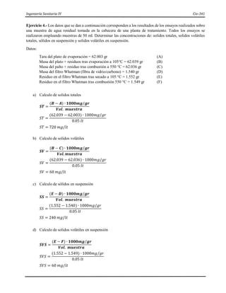 Ingeniería Sanitaria IV Civ-341
Ejercicio 4.- Los datos que se dan a continuación corresponden a los resultados de los ensayos realizados sobre
una muestra de agua residual tomada en la cabecera de una planta de tratamiento. Todos los ensayos se
realizaron empleando muestras de 50 ml. Determinar las concentraciones de: solidos totales, solidos volátiles
totales, sólidos en suspensión y solidos volátiles en suspensión.
Datos:
Tara del plato de evaporación = 62.003 gr (A)
Masa del plato + residuos tras evaporación a 105°C = 62.039 gr (B)
Masa del palto + residuo tras combustión a 550 °C = 62.036 gr (C)
Masa del filtro Whatman (fibra de vidrio/carbono) = 1.540 gr (D)
Residuo en el filtro Whatman tras secado a 105 °C = 1.552 gr (E)
Residuo en el filtro Whatman tras combustión 550 °C = 1.549 gr (F)
a) Calculo de solidos totales
𝑺𝑻 =
(𝑩 − 𝑨) ∙ 𝟏𝟎𝟎𝟎𝒎𝒈/𝒈𝒓
𝑽𝒐𝒍. 𝒎𝒖𝒆𝒔𝒕𝒓𝒂
𝑆𝑇 =
(62.039 − 62.003) ∙ 1000𝑚𝑔/𝑔𝑟
0.05 𝑙𝑡
𝑆𝑇 = 720 𝑚𝑔/𝑙𝑡
b) Calculo de solidos volátiles
𝑺𝑽 =
(𝑩 − 𝑪) ∙ 𝟏𝟎𝟎𝟎𝒎𝒈/𝒈𝒓
𝑽𝒐𝒍. 𝒎𝒖𝒆𝒔𝒕𝒓𝒂
𝑆𝑉 =
(62.039 − 62.036) ∙ 1000𝑚𝑔/𝑔𝑟
0.05 𝑙𝑡
𝑆𝑉 = 60 𝑚𝑔/𝑙𝑡
c) Calculo de sólidos en suspensión
𝑺𝑺 =
(𝑬 − 𝑫) ∙ 𝟏𝟎𝟎𝟎𝒎𝒈/𝒈𝒓
𝑽𝒐𝒍. 𝒎𝒖𝒆𝒔𝒕𝒓𝒂
𝑆𝑆 =
(1.552 − 1.540) ∙ 1000𝑚𝑔/𝑔𝑟
0.05 𝑙𝑡
𝑆𝑆 = 240 𝑚𝑔/𝑙𝑡
d) Calculo de solidos volátiles en suspensión
𝑺𝑽𝑺 =
(𝑬 − 𝑭) ∙ 𝟏𝟎𝟎𝟎𝒎𝒈/𝒈𝒓
𝑽𝒐𝒍. 𝒎𝒖𝒆𝒔𝒕𝒓𝒂
𝑆𝑉𝑆 =
(1.552 − 1.549) ∙ 1000𝑚𝑔/𝑔𝑟
0.05 𝑙𝑡
𝑆𝑉𝑆 = 60 𝑚𝑔/𝑙𝑡
 