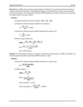Ingeniería Sanitaria IV Civ-341
Ejercicio 2.- La DBO5 de una muestra de agua residual es de 40mg/l. la concentración inicial de oxígeno en
el agua de dilución era de 9mg/l, y la DO registrada después de la incubación es 2.74mg/l, siendo el tamaño
de la muestra de 40 ml. Si el volumen de la botella de DBO empleada es de 300 ml, estímese la concentración
de oxígeno disuelto en el agua residual.
Solución:
El oxígeno disuelto en la muestra es igual a: 𝑶𝑫 = (𝑫𝟏 − 𝑫𝟐)
La fracción en volumen de agua de dilución con inoculo es:
𝑓 =
300 − 40
300
= 0.867
La fracción en volumen de agua residual contenida en la muestra es de:
𝑃 =
40
300
= 0.133
El OD en el agua residual será:
𝑫𝑩𝑶𝟓 =
(𝑫𝟏 − 𝑫𝟐) − (𝑩𝟏 − 𝑩𝟐) ∙ 𝒇
𝑷
40 =
𝑂𝐷 − (9 − 2.74) ∙ 0.867
0.133
𝑂𝐷 = 10.747 𝑚𝑔/𝑙
Ejercicio 3.- ¿Qué tamaño de muestra es necesario, expresado como porcentaje, si la DBO5 es 400 mg/l y el
total del oxígeno consumido en la botella de DBO se limita a 2 mg/l?
Solución:
La fracción en volumen de agua residual contenida en la muestra es de:
𝑷 =
𝑽𝒐𝒍.𝒅𝒆 𝒎𝒖𝒆𝒔𝒕𝒓𝒂
𝟑𝟎𝟎
La DBO5 es igual a:
𝑫𝑩𝑶𝟓 =
𝑫𝟏 − 𝑫𝟐
𝑷
400 =
2
𝑉𝑜𝑙. 𝑑𝑒 𝑚𝑢𝑠𝑡𝑟𝑎
300
𝑉𝑜𝑙. 𝑑𝑒 𝑚𝑢𝑒𝑡𝑟𝑎 = 1.5 𝑚𝑙
% 𝑉𝑜𝑙. 𝑑𝑒 𝑚𝑢𝑒𝑡𝑟𝑎 =
1.5𝑚𝑙 ∙ 100
300𝑚𝑙
= 0.50 %
 