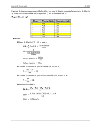 Ingeniería Sanitaria IV Civ-341
Ejercicio 4.- Una muestra de agua residual se diluye con agua de dilución inoculada hasta un factor de dilución
10. Si los resultados obtenidos son los siguientes, ¿Cuál es el valor de DBO5?
Oxígeno Disuelto mg/l
Tiempo Muestra diluida Muestra inoculada
0 8.55 8.75
1 4.35 8.70
2 4.02 8.66
3 3.35 8.61
4 2.75 8.57
5 2.40 8.53
6 2.10 8.49
Solución:
El factor de dilución (FD = 10) es igual a:
𝑭𝑫 =
𝟏
𝑷
Donde 𝑃 =
𝑉𝑜𝑙. 𝑑𝑒 𝑚𝑢𝑒𝑠𝑡𝑟𝑎
300 𝑚𝑙
10 =
1
𝑉𝑜𝑙. 𝑑𝑒 𝑚𝑢𝑒𝑠𝑡𝑟𝑎
300 𝑚𝑙
𝑉𝑜𝑙. 𝑑𝑒 𝑚𝑢𝑒𝑠𝑡𝑟𝑎 =
300 𝑚𝑙
10
𝑉𝑜𝑙. 𝑑𝑒 𝑚𝑢𝑒𝑠𝑡𝑟𝑎 = 30 𝑚𝑙
La fracción en volumen de agua de dilución con inoculo es:
𝑓 =
300 − 30
300
= 0.9
La fracción en volumen de agua residual contenida en la muestra es de:
𝑃 =
30
300
= 0.1
Determinación de DBO5:
𝑫𝑩𝑶𝟓 =
(𝑫𝟏 − 𝑫𝟐) − (𝑩𝟏 − 𝑩𝟐) ∙ 𝒇
𝑷
𝐷𝐵𝑂5 =
(8.55 − 2.40) − (8.75 − 8.53) ∙ 0.9
0.1
𝐷𝐵𝑂5 = 59.52 𝑚𝑔/𝑙𝑡
 