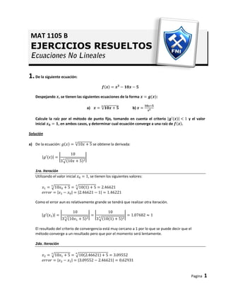 Pagina 1
1.De la siguiente ecuación:
Despejando , se tienen las siguientes ecuaciones de la forma :
a) b)
Calcule la raíz por el método de punto fijo, tomando en cuenta el criterio y el valor
inicial , en ambos casos, y determinar cual ecuación converge a una raíz de .
Solución
a) De la ecuación: se obtiene la derivada:
1ra. Iteración
Utilizando el valor inicial , se tienen los siguientes valores:
Como el error aun es relativamente grande se tendrá que realizar otra iteración.
El resultado del criterio de convergencia está muy cercano a 1 por lo que se puede decir que el
método converge a un resultado pero que por el momento será lentamente.
2da. Iteración
MAT 1105 B
EJERCICIOS RESUELTOS
 