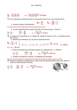 Dpto. TECNOLOGÍA
17. En un sistema de ruedas de fricción la rueda motriz mide 10 cm. y la conducida 50 cm.
a. Calcula la relación de transmisión.
La rueda motriz da 5 vueltas mientras la conducida da solo 1
b. ¿A qué velocidad girará la rueda conducida si la motriz lo hace a 150 rpm.?
18. La relación de transmisión en un sistema de ruedas de fricción es 4/1, y la distancia entre
ejes, 50 mm:
a. Determina los diámetros (d1 y d2) de las ruedas de fricción.
4 d1 = d2, d1 + 4 d1 = 50, 5 d1 = 50, d2 = 40 cm
b. Halla la velocidad de giro del eje conducido (v2), sabiendo que v1 = 2500 rpm.
c. Justifica si el sistema es reductor o multiplicador de velocidad.
Sistema reductor porque la velocidad de la rueda de entrada es mayor que la de salida.
19. Calcula el diámetro que debe tener la rueda motriz del siguiente sistema para que, girando a
70 rpm, la conducida gire a 560 rpm.
 