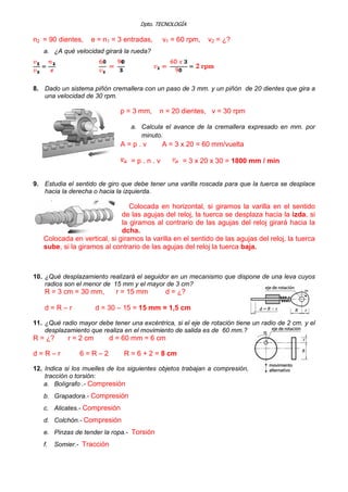 Dpto. TECNOLOGÍA
n2 = 90 dientes, e = n1 = 3 entradas, v1 = 60 rpm, v2 = ¿?
a. ¿A qué velocidad girará la rueda?
8. Dado un sistema piñón cremallera con un paso de 3 mm. y un piñón de 20 dientes que gira a
una velocidad de 30 rpm.
p = 3 mm, n = 20 dientes, v = 30 rpm
a. Calcula el avance de la cremallera expresado en mm. por
minuto.
A = p . v A = 3 x 20 = 60 mm/vuelta
= p . n . v = 3 x 20 x 30 = 1800 mm / min
9. Estudia el sentido de giro que debe tener una varilla roscada para que la tuerca se desplace
hacia la derecha o hacia la izquierda.
Colocada en horizontal, si giramos la varilla en el sentido
de las agujas del reloj, la tuerca se desplaza hacia la izda, si
la giramos al contrario de las agujas del reloj girará hacia la
dcha.
Colocada en vertical, si giramos la varilla en el sentido de las agujas del reloj, la tuerca
sube, si la giramos al contrario de las agujas del reloj la tuerca baja.
10. ¿Qué desplazamiento realizará el seguidor en un mecanismo que dispone de una leva cuyos
radios son el menor de 15 mm y el mayor de 3 cm?
R = 3 cm = 30 mm, r = 15 mm d = ¿?
d = R – r d = 30 – 15 = 15 mm = 1,5 cm
11. ¿Qué radio mayor debe tener una excéntrica, si el eje de rotación tiene un radio de 2 cm. y el
desplazamiento que realiza en el movimiento de salida es de 60 mm.?
R = ¿? r = 2 cm d = 60 mm = 6 cm
d = R – r 6 = R – 2 R = 6 + 2 = 8 cm
12. Indica si los muelles de los siguientes objetos trabajan a compresión,
tracción o torsión:
a. Bolígrafo .- Compresión
b. Grapadora.- Compresión
c. Alicates.- Compresión
d. Colchón.- Compresión
e. Pinzas de tender la ropa.- Torsión
f. Somier.- Tracción
 