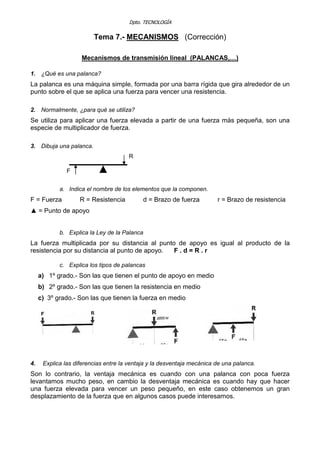 Dpto. TECNOLOGÍA
Tema 7.- MECANISMOS (Corrección)
Mecanismos de transmisión lineal (PALANCAS,…)
1. ¿Qué es una palanca?
La palanca es una máquina simple, formada por una barra rígida que gira alrededor de un
punto sobre el que se aplica una fuerza para vencer una resistencia.
2. Normalmente, ¿para qué se utiliza?
Se utiliza para aplicar una fuerza elevada a partir de una fuerza más pequeña, son una
especie de multiplicador de fuerza.
3. Dibuja una palanca.
R
F ▲
a. Indica el nombre de los elementos que la componen.
F = Fuerza R = Resistencia d = Brazo de fuerza r = Brazo de resistencia
▲ = Punto de apoyo
b. Explica la Ley de la Palanca
La fuerza multiplicada por su distancia al punto de apoyo es igual al producto de la
resistencia por su distancia al punto de apoyo. F . d = R . r
c. Explica los tipos de palancas
a) 1º grado.- Son las que tienen el punto de apoyo en medio
b) 2º grado.- Son las que tienen la resistencia en medio
c) 3º grado.- Son las que tienen la fuerza en medio
4. Explica las diferencias entre la ventaja y la desventaja mecánica de una palanca.
Son lo contrario, la ventaja mecánica es cuando con una palanca con poca fuerza
levantamos mucho peso, en cambio la desventaja mecánica es cuando hay que hacer
una fuerza elevada para vencer un peso pequeño, en este caso obtenemos un gran
desplazamiento de la fuerza que en algunos casos puede interesarnos.
 