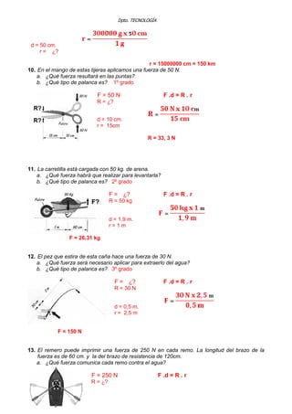 Dpto. TECNOLOGÍA
d = 50 cm.
r = ¿?
r = 15000000 cm = 150 km
10. En el mango de estas tijeras aplicamos una fuerza de 50 N.
a. ¿Qué fuerza resultará en las puntas?
b. ¿Qué tipo de palanca es? 1º grado
F = 50 N F .d = R . r
R = ¿?
d = 10 cm.
r = 15cm
R = 33, 3 N
11. La carretilla está cargada con 50 kg. de arena.
a. ¿Qué fuerza habrá que realizar para levantarla?
b. ¿Qué tipo de palanca es? 2º grado
F = ¿? F .d = R . r
R = 50 kg
d = 1,9 m.
r = 1 m
F = 26,31 kg
12. El pez que estira de esta caña hace una fuerza de 30 N.
a. ¿Qué fuerza será necesario aplicar para extraerlo del agua?
b. ¿Qué tipo de palanca es? 3º grado
F = ¿? F .d = R . r
R = 30 N
d = 0,5 m.
r = 2,5 m
F = 150 N
13. El remero puede imprimir una fuerza de 250 N en cada remo. La longitud del brazo de la
fuerza es de 60 cm. y la del brazo de resistencia de 120cm.
a. ¿Qué fuerza comunica cada remo contra el agua?
F = 250 N F .d = R . r
R = ¿?
 