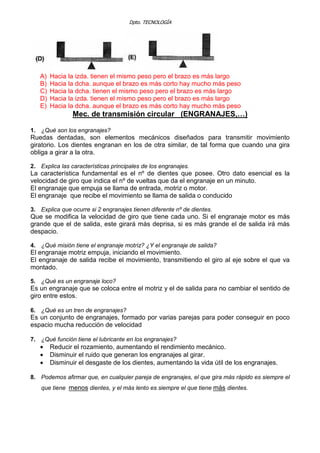 Dpto. TECNOLOGÍA
A) Hacia la izda. tienen el mismo peso pero el brazo es más largo
B) Hacia la dcha. aunque el brazo es más corto hay mucho más peso
C) Hacia la dcha. tienen el mismo peso pero el brazo es más largo
D) Hacia la izda. tienen el mismo peso pero el brazo es más largo
E) Hacia la dcha. aunque el brazo es más corto hay mucho más peso
Mec. de transmisión circular (ENGRANAJES,…)
1. ¿Qué son los engranajes?
Ruedas dentadas, son elementos mecánicos diseñados para transmitir movimiento
giratorio. Los dientes engranan en los de otra similar, de tal forma que cuando una gira
obliga a girar a la otra.
2. Explica las características principales de los engranajes.
La característica fundamental es el nº de dientes que posee. Otro dato esencial es la
velocidad de giro que indica el nº de vueltas que da el engranaje en un minuto.
El engranaje que empuja se llama de entrada, motriz o motor.
El engranaje que recibe el movimiento se llama de salida o conducido
3. Explica que ocurre si 2 engranajes tienen diferente nº de dientes.
Que se modifica la velocidad de giro que tiene cada uno. Si el engranaje motor es más
grande que el de salida, este girará más deprisa, si es más grande el de salida irá más
despacio.
4. ¿Qué misión tiene el engranaje motriz? ¿Y el engranaje de salida?
El engranaje motriz empuja, iniciando el movimiento.
El engranaje de salida recibe el movimiento, transmitiendo el giro al eje sobre el que va
montado.
5. ¿Qué es un engranaje loco?
Es un engranaje que se coloca entre el motriz y el de salida para no cambiar el sentido de
giro entre estos.
6. ¿Qué es un tren de engranajes?
Es un conjunto de engranajes, formado por varias parejas para poder conseguir en poco
espacio mucha reducción de velocidad
7. ¿Qué función tiene el lubricante en los engranajes?
• Reducir el rozamiento, aumentando el rendimiento mecánico.
• Disminuir el ruido que generan los engranajes al girar.
• Disminuir el desgaste de los dientes, aumentando la vida útil de los engranajes.
8. Podemos afirmar que, en cualquier pareja de engranajes, el que gira más rápido es siempre el
que tiene menos dientes, y el más lento es siempre el que tiene más dientes.
 