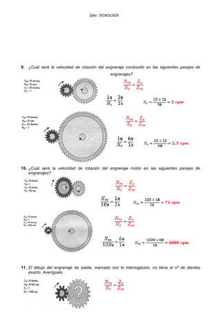 Dpto. TECNOLOGÍA
9. ¿Cuál será la velocidad de rotación del engranaje conducido en las siguientes parejas de
engranajes?
10. ¿Cuál será la velocidad de rotación del engranaje motor en las siguientes parejas de
engranajes?
11. El dibujo del engranaje de salida, marcado con la interrogación, no tiene el nº de dientes
exacto. Averígualo.
 