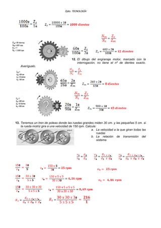 Dpto. TECNOLOGÍA
12. El dibujo del engranaje motor, marcado con la
interrogación, no tiene el nº de dientes exacto.
Averígualo.
13. Tenemos un tren de poleas donde las ruedas grandes miden 30 cm. y las pequeñas 5 cm. si
la rueda motriz gira a una velocidad de 150 rpm. Calcula:
a. La velocidad a la que giran todas las
ruedas
b. La relación de transmisión del
sistema
 