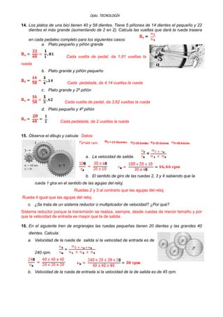 Dpto. TECNOLOGÍA
14. Los platos de una bici tienen 40 y 58 dientes. Tiene 5 piñones de 14 dientes el pequeño y 22
dientes el más grande (aumentando de 2 en 2). Calcula las vueltas que dará la rueda trasera
en cada pedaleo completo para los siguientes casos:
a. Plato pequeño y piñón grande
Cada vuelta de pedal, da 1,81 vueltas la
rueda
b. Plato grande y piñón pequeño
Cada pedalada, da 4,14 vueltas la rueda
c. Plato grande y 2º piñón
Cada vuelta de pedal, da 3,62 vueltas la rueda
d. Plato pequeño y 4º piñón
Cada pedalada, da 2 vueltas la rueda
15. Observa el dibujo y calcula: Datos:
a. La velocidad de salida.
b. El sentido de giro de las ruedas 2, 3 y 4 sabiendo que la
rueda 1 gira en el sentido de las agujas del reloj.
Ruedas 2 y 3 al contrario que las agujas del reloj.
Rueda 4 igual que las agujas del reloj.
c. ¿Se trata de un sistema reductor o multiplicador de velocidad? ¿Por qué?
Sistema reductor porque la transmisión se realiza, siempre, desde ruedas de menor tamaño y por
que la velocidad de entrada es mayor que la de salida.
16. En el siguiente tren de engranajes las ruedas pequeñas tienen 20 dientes y las grandes 40
dientes. Calcula:
a. Velocidad de la rueda de salida si la velocidad de entrada es de
240 rpm.
b. Velocidad de la rueda de entrada si la velocidad de la de salida es de 45 rpm.
 