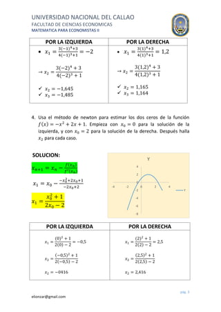 UNIVERSIDAD NACIONAL DEL CALLAO
FACULTAD DE CIENCIAS ECONOMICAS
MATEMATICA PARA ECONOMISTAS II
pág. 3
elionzar@gmail.com
POR LA IZQUIERDA POR LA DERECHA
 𝑥1 =
3(−1)4+3
4(−1)3+1
= −2
→ 𝑥2 =
3(−2)4
+ 3
4(−2)3 + 1
 𝑥2 = −1,645
 𝑥3 = −1,485
 𝑥1 =
3(1)4+3
4(1)3+1
= 1,2
→ 𝑥2 =
3(1,2)4
+ 3
4(1,2)3 + 1
 𝑥2 = 1,165
 𝑥3 = 1,164
4. Usa el método de newton para estimar los dos ceros de la función
𝑓( 𝑥) = −𝑥2
+ 2𝑥 + 1. Empieza con 𝑥0 = 0 para la solución de la
izquierda, y con 𝑥0 = 2 para la solución de la derecha. Después halla
𝑥2 para cada caso.
SOLUCION:
𝑥 𝑛+1 = 𝑥 𝑛 −
𝑓( 𝑥 𝑛)
𝑓′( 𝑥 𝑛)
𝑥1 = 𝑥0 −
−𝑥0
2+2𝑥0+1
−2𝑥0+2
𝑥1 =
𝑥0
2
+ 1
2𝑥0 − 2
POR LA IZQUIERDA POR LA DERECHA
𝑥1 =
(0)2
+ 1
2(0) − 2
= −0,5
𝑥2 =
(−0,5)2
+ 1
2(−0,5) − 2
𝑥2 = −0416
𝑥1 =
(2)2
+ 1
2(2) − 2
= 2,5
𝑥2 =
(2,5)2
+ 1
2(2,5) − 2
𝑥2 = 2,416
-8
-6
-4
-2
0
2
4
-4 -2 0 2 4
Y
Y
 