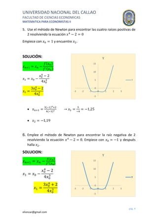 UNIVERSIDAD NACIONAL DEL CALLAO
FACULTAD DE CIENCIAS ECONOMICAS
MATEMATICA PARA ECONOMISTAS II
pág. 4
elionzar@gmail.com
5. Use el método de Newton para encontrar las cuatro raíces positivas de
2 resolviendo la ecuación 𝑥4
− 2 = 0
Empiece con 𝑥0 = 1 y encuentre 𝑥2.
SOLUCIÓN:
𝑥 𝑛+1 = 𝑥 𝑛 −
𝑓( 𝑥 𝑛)
𝑓′( 𝑥 𝑛)
𝑥1 = 𝑥0 −
𝑥0
4
− 2
4𝑥0
3
𝑥1 =
3𝑥0
4
− 2
4𝑥0
3
 𝑥 𝑛+1 =
3(−1)4+2
4(−1)3
→ 𝑥1 =
5
−4
= −1,25
 𝑥2 = −1,19
6. Emplee el método de Newton para encontrar la raíz negativa de 2
resolviendo la ecuación 𝑥4
− 2 = 0. Empiece con 𝑥0 = −1 y después
halla 𝑥2.
SOLUCION:
𝑥 𝑛+1 = 𝑥 𝑛 −
𝑓( 𝑥 𝑛)
𝑓′( 𝑥 𝑛)
𝑥1 = 𝑥0 −
𝑥0
4
− 2
4𝑥0
3
𝑥1 =
3𝑥0
4
+ 2
4𝑥0
3
-5
0
5
10
15
-3 -2 -1 0 1 2 3
Y
Y
-5
0
5
10
15
-3 -2 -1 0 1 2 3
Y
Y
 