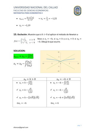 UNIVERSIDAD NACIONAL DEL CALLAO
FACULTAD DE CIENCIAS ECONOMICAS
MATEMATICA PARA ECONOMISTAS II
pág. 5
elionzar@gmail.com
 𝑥 𝑛+1 =
3(−1)4+2
4(−1)3
→ 𝑥1 =
5
−4
= −1,25
 𝑥2 = −1,19
13. Oscilación. Muestre que si ℎ > 0 al aplicar el método de Newton a
lleva a 𝑥1 = −ℎ, si 𝑥0 = ℎ y a 𝑥1 = ℎ si 𝑥0 =
−ℎ. Dibuja lo que ocurre.
SOLUCION:
𝑥 𝑛+1 = 𝑥 𝑛 −
𝑓( 𝑥 𝑛)
𝑓′( 𝑥 𝑛)
𝑥1 = 𝑥0 −
𝑓( 𝑥0)
𝑓′( 𝑥0)
𝑥0 = ℎ > 0 𝑥0 = −ℎ < 0
 𝑥1 = ℎ −
𝑓(ℎ)
𝑓′(ℎ)
 𝑥1 = ℎ −
√ℎ
(
1
2√ℎ
)
 𝑥1 = ℎ − (2√ℎ)(√ℎ)
→𝑥1 = −ℎ
 𝑥1 = −ℎ −
𝑓(−ℎ)
𝑓′(−ℎ)
 𝑥1 = −ℎ −
√ℎ
(
−1
2√ℎ
)
 𝑥1 = −ℎ + (2√ℎ)(√ℎ)
→𝑥1 = ℎ
-10
-5
0
5
10
-10 -5 0 5 10
 