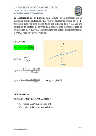 UNIVERSIDAD NACIONAL DEL CALLAO
FACULTAD DE CIENCIAS ECONOMICAS
MATEMATICA PARA ECONOMISTAS II
pág. 6
elionzar@gmail.com
16. Localización de un planeta. Para calcular las coordenadas de un
planeta en el espacio, tenemos que resolver ecuaciones como f (x) = x - 1 -
0.5senx se sugiere que la función tiene una raíz cerca de 𝑥 = 1,5 Use una
aplicación del método de Newton para mejorar esta estimación. Esto es,
empiece con 𝑥0 = 1,5 y 𝑥1. halla (El valor de la raíz con cinco decimales es
1.49870.) Recuerde utilizar radianes.
SOLUCION:
𝑥 𝑛+1 = 𝑥 𝑛 −
𝑓( 𝑥 𝑛)
𝑓′( 𝑥 𝑛)
𝑥1 = 𝑥0 −
𝑓( 𝑥0)
𝑓′( 𝑥0)
𝑥1 = 𝑥 −
𝑥 − 1 − 0.5senx
1 − 0.5cosx
𝑥1 = 1,5 −
1,5 − 1 − 0.5sen(1.5)
1 − 0.5cos(1,5)
→ 𝑥1 = 1,49870
BIBLIOGRAFIA:
THOMAS, CALCULO, UNA VARIABLE
 Ejercicios 3,8(Novena edicion)
 Ejercicios 4,7(Undecima edicion)
-6
-4
-2
0
2
4
-4 -2 0 2 4
y
y
 