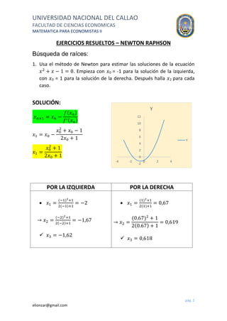 UNIVERSIDAD NACIONAL DEL CALLAO
FACULTAD DE CIENCIAS ECONOMICAS
MATEMATICA PARA ECONOMISTAS II
pág. 1
elionzar@gmail.com
EJERCICIOS RESUELTOS – NEWTON RAPHSON
Búsqueda de raíces:
1. Usa el método de Newton para estimar las soluciones de la ecuación
𝑥2
+ 𝑥 − 1 = 0. Empieza con 𝑥0 = -1 para la solución de la izquierda,
con 𝑥0 = 1 para la solución de la derecha. Después halla 𝑥2 para cada
caso.
SOLUCIÓN:
𝑥 𝑛+1 = 𝑥 𝑛 −
𝑓( 𝑥 𝑛)
𝑓′( 𝑥 𝑛)
𝑥1 = 𝑥0 −
𝑥0
2
+ 𝑥0 − 1
2𝑥0 + 1
𝑥1 =
𝑥0
2
+ 1
2𝑥0 + 1
POR LA IZQUIERDA POR LA DERECHA
 𝑥1 =
(−1)2+1
2(−1)+1
= −2
→ 𝑥2 =
(−2)2+1
2(−2)+1
= −1,67
 𝑥3 = −1,62
 𝑥1 =
(1)2+1
2(1)+1
= 0,67
→ 𝑥2 =
(0.67)2
+ 1
2(0.67) + 1
= 0,619
 𝑥3 = 0,618
-2
0
2
4
6
8
10
12
-4 -2 0 2 4
Y
Y
 