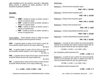 Ejercicios resueltos de PROGRAMACION LINEAL Ing. José Luis Albornoz Salazar - 101 -
¿Qué cantidades de los dos petróleos (nacional e importado)
deberá mezclar la refinería en ambas gasolinas a fín de
maximizar la ganancia semanal?
SOLUCIÓN :
Variables :
 PNR = Cantidad de barriles de petróleo nacional a
mezclar en la gasolina regular.
 PIR = Cantidad de barriles de petróleo importado a
mezclar en la gasolina regular.
 PNE = Cantidad de barriles de petróleo nacional a
mezclar en la gasolina extra.
 PIE = Cantidad de barriles de petróleo importado a
mezclar en la gasolina extra.
Función Objetivo : Primero debemos calcular la utilidad que genera
cada una de las incógnitas (maximizar ganancia semanal) :
PNR : La gasolina regular se vende a $12 por barril y el precio del
barril de petróleo refinado nacional es $8, luego la utilidad será :
12 – 8 = 4
PIR : La gasolina regular se vende a $12 por barril y el precio del
barril de petróleo refinado importado es $15, luego la utilidad será :
12 – 15 = – 3
PNE : La gasolina extra se vende a $14 por barril y el precio del barril
de petróleo refinado nacional es $8, luego la utilidad será :
14 – 8 = 6
PIE : La gasolina extra se vende a $14 por barril y el precio del barril
de petróleo refinado importado es $15, luego la utilidad será :
14 – 15 = – 1
Z = 4 PNR – 3 PIR + 6 PNE – 1 PIE
Restricciones :
Restricción 1: Demanda máxima de gasolina regular
PNR + PIR ≤ 100.000
Restricción 2: Demanda máxima de gasolina extra
PNE + PIE ≤ 20.000
Restricción 3: Entrega mínima de gasolina regular
PNR + PIR ≥ 50.000
Restricción 4: Entrega mínima de gasolina extra
PNE + PIE ≥ 5.000
Restricción 5: Inventario (disponibilidad) de petróleo nacional
PNR + PNE ≤ 40.000
Restricción 6: Inventario (disponibilidad) de petróleo importado
PIR + PIE ≤ 60.000
Restricción 7: La presión de vapor a obtener de la mezcla del petróleo
nacional y la del importado para obtener la gasolina regular debe ser
menor de 23 (presión máxima de vapor de la gasolina regular).
25 PNR + 15 PIR ≤ 23 ( PNR + PIR )
Que al despejarse quedará expresada como:
2 PNR – 8 PIR ≤ 0
Restricción 8: La presión de vapor a obtener de la mezcla del petróleo
nacional y la del importado para obtener la gasolina extra debe ser
menor de 23 (presión máxima de vapor de la gasolina extra).
25 PNE + 15 PIE ≤ 23 ( PNE + PIE )
Que al despejarse quedará expresada como:
2 PNE – 8 PIE ≤ 0
 