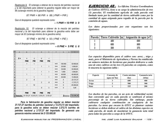 Ejercicios resueltos de PROGRAMACION LINEAL Ing. José Luis Albornoz Salazar - 102 -
Restricción 9: El octanaje a obtener de la mezcla del petróleo nacional
y la del importado para obtener la gasolina regular debe ser mayor de
88 (octanaje mínimo de la gasolina regular).
87 PNR + 98 PIR ≥ 88 ( PNR + PIR )
Que al despejarse quedará expresada como:
– 1 PNR + 10 PIR ≥ 0
Restricción 10: El octanaje a obtener de la mezcla del petróleo
nacional y la del importado para obtener la gasolina extra debe ser
mayor de 93 (octanaje mínimo de la gasolina extra).
87 PNE + 98 PIE ≥ 93 ( PNE + PIE )
Que al despejarse quedará expresada como:
– 6 PNE + 5 PIE ≥ 0
Para la fabricación de gasolina regular se deben mezclar
37.727,27 barriles de petróleo nacional y 12.272,73 del importado;
para la gasolina extra se deben mezclar 2.272,73 barriles de
petróleo nacional y 2.727,27 del importado. Se generará una
ganancia máxima semanal de $ 125.000,00
EJERCICIO 48 : La Oficina Técnica Coordinadora
de Cultivos (OTCC), tiene a su cargo la administración de tres
(3) parcelas. El rendimiento agrícola de cada parcela está
limitado tanto por la cantidad de tierra cultivable como por la
cantidad de agua asignada para regadío de la parcela por la
comisión de aguas.
Los datos proporcionados por este organismo son los
siguientes:
Las espacies disponibles para el cultivo son: arroz , trigo y
maíz, pero el Ministerio de Agricultura y Tierras ha establecido
un número máximo de hectáreas que pueden dedicarse a cada
uno de estos cultivos en las tres (3) parcelas en conjunto, como
lo muestra la siguiente tabla :
Especie Consumo de
agua (m3
/ha)
Cuota máxima
(ha)
Ganancia neta
($/ha)
Arroz 3 600 400
Trigo 2 500 300
Maíz 1 325 200
Los dueños de las parcelas, en un acto de solidaridad social,
han convenido que en cada parcela se sembrará el mismo
porcentaje de su tierra cultivable. Sin embargo, puede
cultivarse cualquier combinación en cualquiera de las
parcelas. La tarea que encara la OTCC es plantear cuántas
hectáreas se deben dedicar al cultivo de las distintas especies en
cada parcela, de modo de maximizar la ganancia neta total
para todas las parcelas a cargo de la OTCC.
 