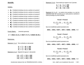 Ejercicios resueltos de PROGRAMACION LINEAL Ing. José Luis Albornoz Salazar - 103 -
SOLUCIÓN :
Variables :
 A1 = Cantidad de hectáreas de arroz a sembrar en la parcela 1.
 A2 = Cantidad de hectáreas de arroz a sembrar en la parcela 2.
 A3 = Cantidad de hectáreas de arroz a sembrar en la parcela 3.
 T1 = Cantidad de hectáreas de trigo a sembrar en la parcela 1.
 T2 = Cantidad de hectáreas de trigo a sembrar en la parcela 2.
 T3 = Cantidad de hectáreas de trigo a sembrar en la parcela 3.
 M1 = Cantidad de hectáreas de maíz a sembrar en la parcela 1.
 M2 = Cantidad de hectáreas de maíz a sembrar en la parcela 2.
 M3 = Cantidad de hectáreas de maíz a sembrar en la parcela 3.
Función Objetivo : (maximizar ganancias)
Z = 400(A1+A2+A3 )+ 300(T1+T2+T3 )+ 200(M1+M2+M3 )
Restricciones :
Restricción 1, 2 y 3: Tierra cultivable por cada parcela :
A1 + T1 + M1 ≤ 400
A2 + T2 + M2 ≤ 600
A3 + T3 + M3 ≤ 300
Restricción 4, 5 y 6: Asignación de agua por cada parcela :
3 A1 + 2 T1 + 1 M1 ≤ 600
3 A2 + 2 T2 + 1 M2 ≤ 800
3 A3 + 2 T3 + 1 M3 ≤ 375
Restricción 7, 8 y 9: Cuota máxima por especie en las 3 parcelas :
A1 + A2 + A3 ≤ 600
T1 + T2 + T3 ≤ 500
M1 + M2 + M3 ≤ 325
Restricción 10, 11 y 12: Los dueños de las parcelas, en un acto de
solidaridad social, han convenido que en cada parcela se sembrará el
mismo porcentaje de su tierra cultivable.
Parcela 1 = Parcela 2
=
Que al ser simplificada quedará expresada como:
600A1 – 400A2 + 600T1 – 400T2 + 600M1 – 400M2 = 0
Parcela 1 = Parcela 3
=
Que al ser simplificada quedará expresada como:
300A1 – 400A3 + 300T1 – 400T3 + 300M1 – 400M3 = 0
Parcela 2 = Parcela 3
=
Que al ser simplificada quedará expresada como:
300A2 – 600A3 + 300T2 – 600T3 + 300M2 – 600M3 = 0
 