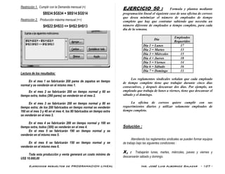 Ejercicios resueltos de PROGRAMACION LINEAL Ing. José Luis Albornoz Salazar - 107 -
Restricción 1. Cumplir con la Demanda mensual (=)
$B$34:$G$34 = $B$14:$G$14
Restricción 2. Producción máxima mensual (<=)
$H$22:$H$33 <= $H$2:$H$13
Lectura de los resultados:
En el mes 1 se fabricarán 200 pares de zapatos en tiempo
normal y se venderán en el mismo mes 1.
En el mes 2 se fabricarán 200 en tiempo normal y 60 en
tiempo extra, todos (260 pares) se venderán en el mes 2.
En el mes 3 se fabricarán 200 en tiempo normal y 80 en
tiempo extra; de los 200 fabricados en tiempo normal se venderán
160 en el mes 3 y 40 en el mes 4; los 80 fabricados en tiempo extra
se venderán en el mes 3.
En el mes 4 se fabricarán 200 en tiempo normal y 100 en
tiempo extra, todos (300) se venderán en el mes 4.
En el mes 5 se fabricarán 190 en tiempo normal y se
venderán en el mismo mes 5.
En el mes 6 se fabricarán 150 en tiempo normal y se
venderán en el mismo mes 6.
Toda esta producción y venta generará un costo mínimo de
US$ 10.660,00
EJERCICIO 50 : Formula y plantea mediante
programación lineal el siguiente caso de una oficina de correos
que desea minimizar el número de empleados de tiempo
completo que hay que contratar sabiendo que necesita un
número diferente de empleados a tiempo completo, para cada
día de la semana.
Día
Empleados
Requeridos
Día 1 = Lunes 17
Día 2 = Martes 13
Día 3 = Miércoles 15
Día 4 = Jueves 18
Día 5 = Viernes 14
Día 6 = Sábado 16
Día 7 = Domingo 11
Los reglamentos sindicales señalan que cada empleado
de tiempo completo tiene que trabajar durante cinco días
consecutivos, y después descansar dos días. Por ejemplo, un
empleado que trabaja de lunes a viernes, tiene que descansar el
sábado y el domingo.
La oficina de correos quiere cumplir con sus
requerimientos diarios y utilizar solamente empleados de
tiempo completo.
Solución :
Atendiendo los reglamentos sindicales se pueden formar equipos
de trabajo bajo las siguientes condiciones :
X1 : Trabajarán lunes, martes, miércoles, jueves y viernes y
descansarán sábado y domingo.
 
